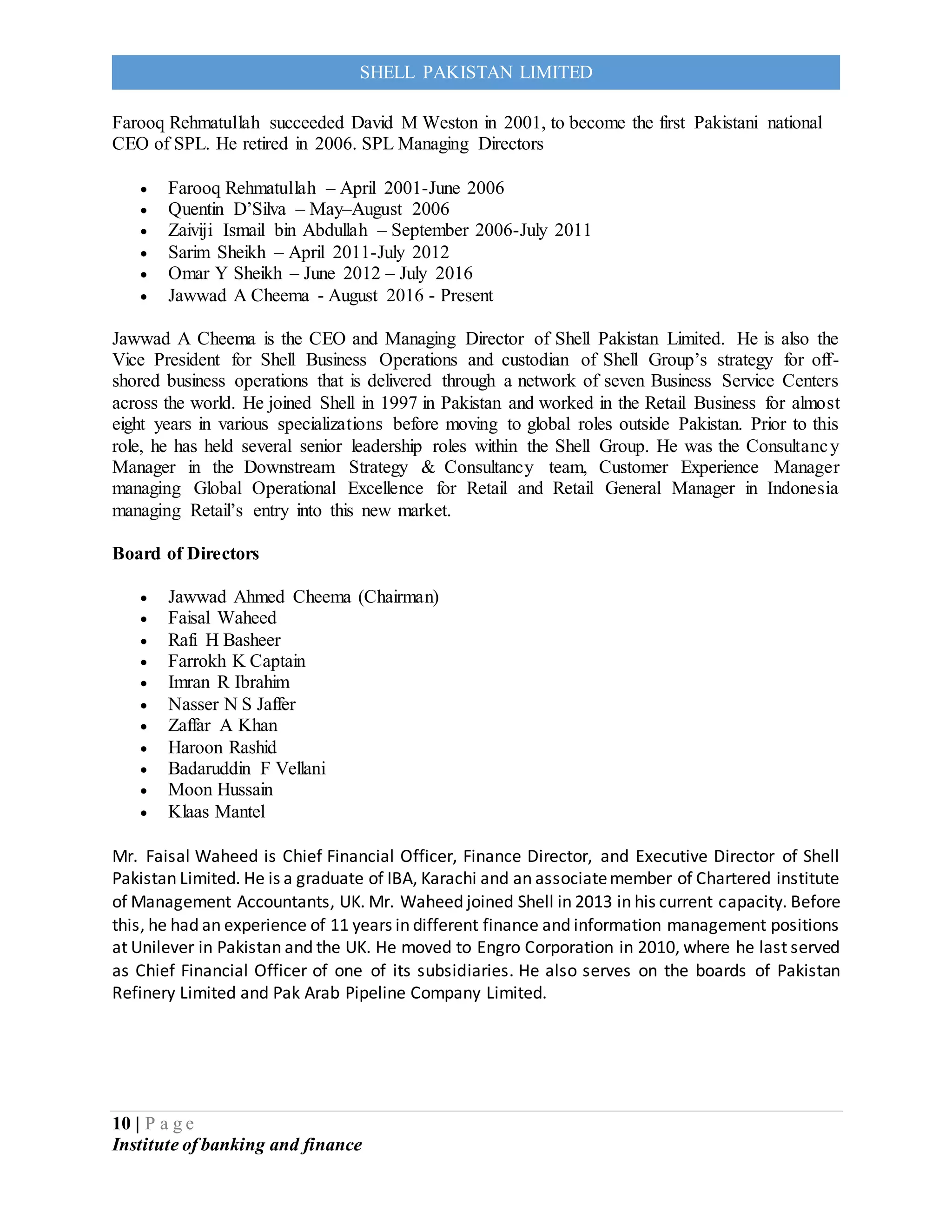 10 | P a g e
Institute of banking and finance
SHELL PAKISTAN LIMITED
Farooq Rehmatullah succeeded David M Weston in 2001, to become the first Pakistani national
CEO of SPL. He retired in 2006. SPL Managing Directors
 Farooq Rehmatullah – April 2001-June 2006
 Quentin D’Silva – May–August 2006
 Zaiviji Ismail bin Abdullah – September 2006-July 2011
 Sarim Sheikh – April 2011-July 2012
 Omar Y Sheikh – June 2012 – July 2016
 Jawwad A Cheema - August 2016 - Present
Jawwad A Cheema is the CEO and Managing Director of Shell Pakistan Limited. He is also the
Vice President for Shell Business Operations and custodian of Shell Group’s strategy for off-
shored business operations that is delivered through a network of seven Business Service Centers
across the world. He joined Shell in 1997 in Pakistan and worked in the Retail Business for almost
eight years in various specializations before moving to global roles outside Pakistan. Prior to this
role, he has held several senior leadership roles within the Shell Group. He was the Consultancy
Manager in the Downstream Strategy & Consultancy team, Customer Experience Manager
managing Global Operational Excellence for Retail and Retail General Manager in Indonesia
managing Retail’s entry into this new market.
Board of Directors
 Jawwad Ahmed Cheema (Chairman)
 Faisal Waheed
 Rafi H Basheer
 Farrokh K Captain
 Imran R Ibrahim
 Nasser N S Jaffer
 Zaffar A Khan
 Haroon Rashid
 Badaruddin F Vellani
 Moon Hussain
 Klaas Mantel
Mr. Faisal Waheed is Chief Financial Officer, Finance Director, and Executive Director of Shell
Pakistan Limited. He is a graduate of IBA, Karachi and an associatemember of Chartered institute
of Management Accountants, UK. Mr. Waheed joined Shell in 2013 in his current capacity. Before
this, he had an experience of 11 years in different finance and information management positions
at Unilever in Pakistan and the UK. He moved to Engro Corporation in 2010, where he last served
as Chief Financial Officer of one of its subsidiaries. He also serves on the boards of Pakistan
Refinery Limited and Pak Arab Pipeline Company Limited.
 