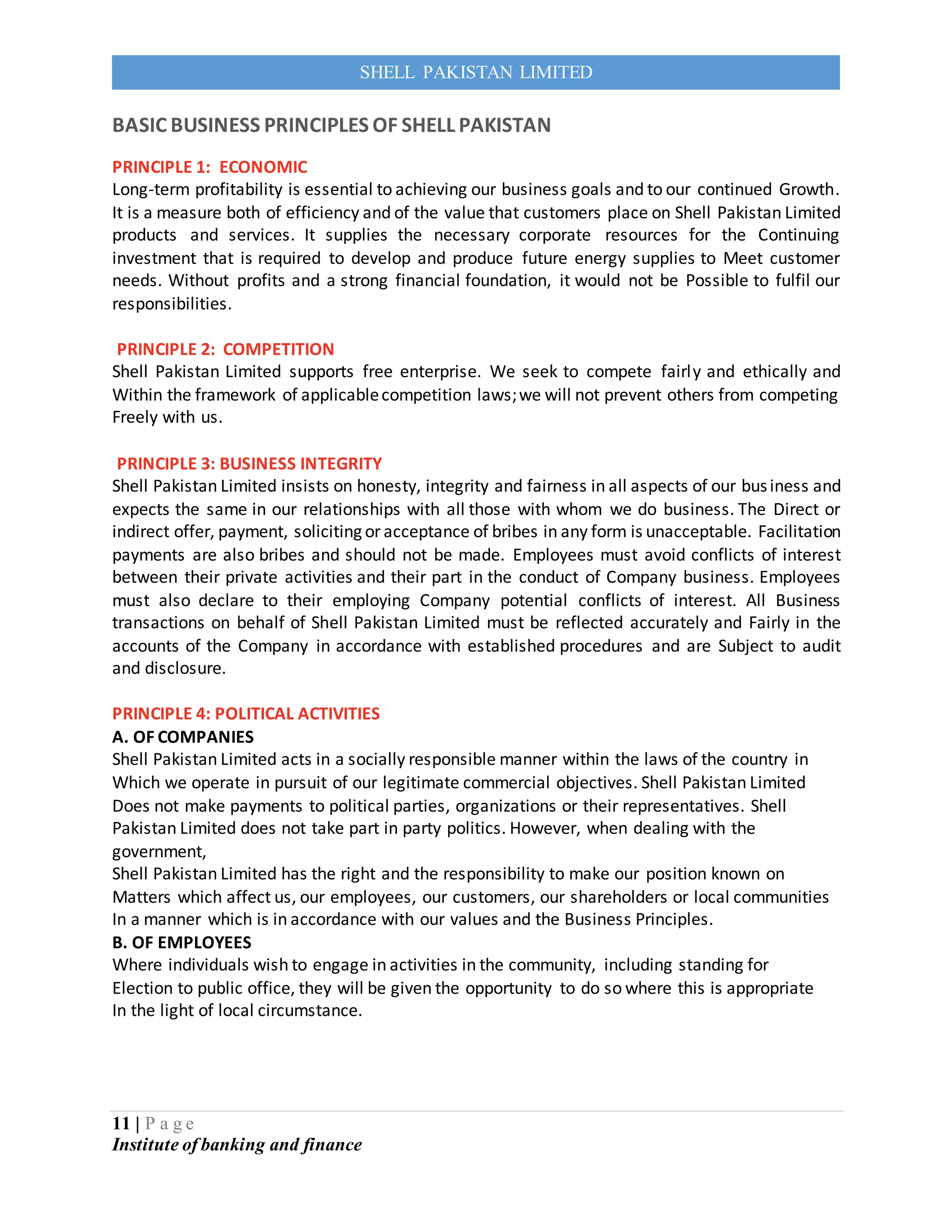 11 | P a g e
Institute of banking and finance
SHELL PAKISTAN LIMITED
BASIC BUSINESS PRINCIPLES OF SHELL PAKISTAN
PRINCIPLE 1: ECONOMIC
Long-term profitability is essential to achieving our business goals and to our continued Growth.
It is a measure both of efficiency and of the value that customers place on Shell Pakistan Limited
products and services. It supplies the necessary corporate resources for the Continuing
investment that is required to develop and produce future energy supplies to Meet customer
needs. Without profits and a strong financial foundation, it would not be Possible to fulfil our
responsibilities.
PRINCIPLE 2: COMPETITION
Shell Pakistan Limited supports free enterprise. We seek to compete fairly and ethically and
Within the framework of applicablecompetition laws;we will not prevent others from competing
Freely with us.
PRINCIPLE 3: BUSINESS INTEGRITY
Shell Pakistan Limited insists on honesty, integrity and fairness in all aspects of our business and
expects the same in our relationships with all those with whom we do business. The Direct or
indirect offer, payment, soliciting or acceptance of bribes in any form is unacceptable. Facilitation
payments are also bribes and should not be made. Employees must avoid conflicts of interest
between their private activities and their part in the conduct of Company business. Employees
must also declare to their employing Company potential conflicts of interest. All Business
transactions on behalf of Shell Pakistan Limited must be reflected accurately and Fairly in the
accounts of the Company in accordance with established procedures and are Subject to audit
and disclosure.
PRINCIPLE 4: POLITICAL ACTIVITIES
A. OF COMPANIES
Shell Pakistan Limited acts in a socially responsible manner within the laws of the country in
Which we operate in pursuit of our legitimate commercial objectives. Shell Pakistan Limited
Does not make payments to political parties, organizations or their representatives. Shell
Pakistan Limited does not take part in party politics. However, when dealing with the
government,
Shell Pakistan Limited has the right and the responsibility to make our position known on
Matters which affect us, our employees, our customers, our shareholders or local communities
In a manner which is in accordance with our values and the Business Principles.
B. OF EMPLOYEES
Where individuals wish to engage in activities in the community, including standing for
Election to public office, they will be given the opportunity to do so where this is appropriate
In the light of local circumstance.
 