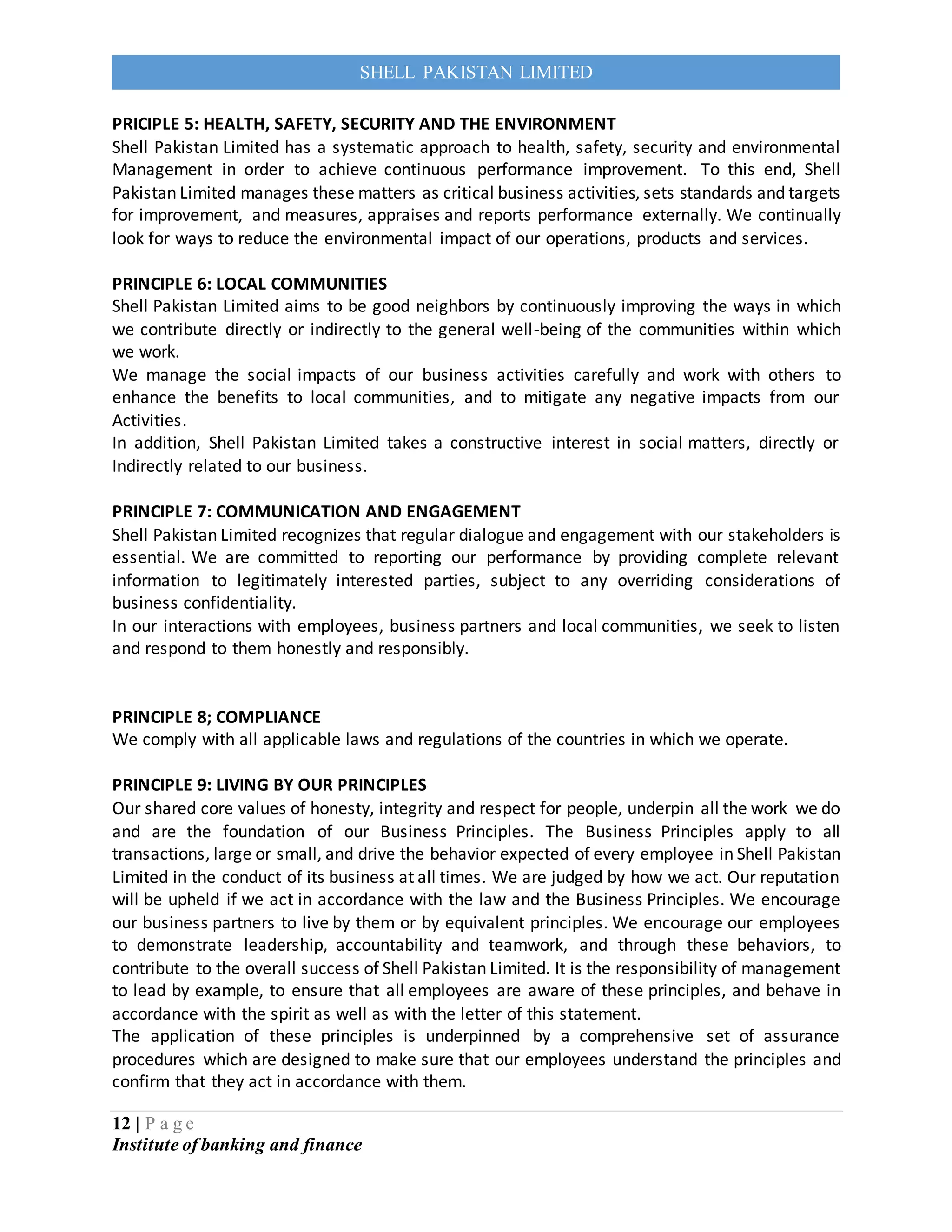12 | P a g e
Institute of banking and finance
SHELL PAKISTAN LIMITED
PRICIPLE 5: HEALTH, SAFETY, SECURITY AND THE ENVIRONMENT
Shell Pakistan Limited has a systematic approach to health, safety, security and environmental
Management in order to achieve continuous performance improvement. To this end, Shell
Pakistan Limited manages these matters as critical business activities, sets standards and targets
for improvement, and measures, appraises and reports performance externally. We continually
look for ways to reduce the environmental impact of our operations, products and services.
PRINCIPLE 6: LOCAL COMMUNITIES
Shell Pakistan Limited aims to be good neighbors by continuously improving the ways in which
we contribute directly or indirectly to the general well-being of the communities within which
we work.
We manage the social impacts of our business activities carefully and work with others to
enhance the benefits to local communities, and to mitigate any negative impacts from our
Activities.
In addition, Shell Pakistan Limited takes a constructive interest in social matters, directly or
Indirectly related to our business.
PRINCIPLE 7: COMMUNICATION AND ENGAGEMENT
Shell Pakistan Limited recognizes that regular dialogue and engagement with our stakeholders is
essential. We are committed to reporting our performance by providing complete relevant
information to legitimately interested parties, subject to any overriding considerations of
business confidentiality.
In our interactions with employees, business partners and local communities, we seek to listen
and respond to them honestly and responsibly.
PRINCIPLE 8; COMPLIANCE
We comply with all applicable laws and regulations of the countries in which we operate.
PRINCIPLE 9: LIVING BY OUR PRINCIPLES
Our shared core values of honesty, integrity and respect for people, underpin all the work we do
and are the foundation of our Business Principles. The Business Principles apply to all
transactions, large or small, and drive the behavior expected of every employee in Shell Pakistan
Limited in the conduct of its business at all times. We are judged by how we act. Our reputation
will be upheld if we act in accordance with the law and the Business Principles. We encourage
our business partners to live by them or by equivalent principles. We encourage our employees
to demonstrate leadership, accountability and teamwork, and through these behaviors, to
contribute to the overall success of Shell Pakistan Limited. It is the responsibility of management
to lead by example, to ensure that all employees are aware of these principles, and behave in
accordance with the spirit as well as with the letter of this statement.
The application of these principles is underpinned by a comprehensive set of assurance
procedures which are designed to make sure that our employees understand the principles and
confirm that they act in accordance with them.
 