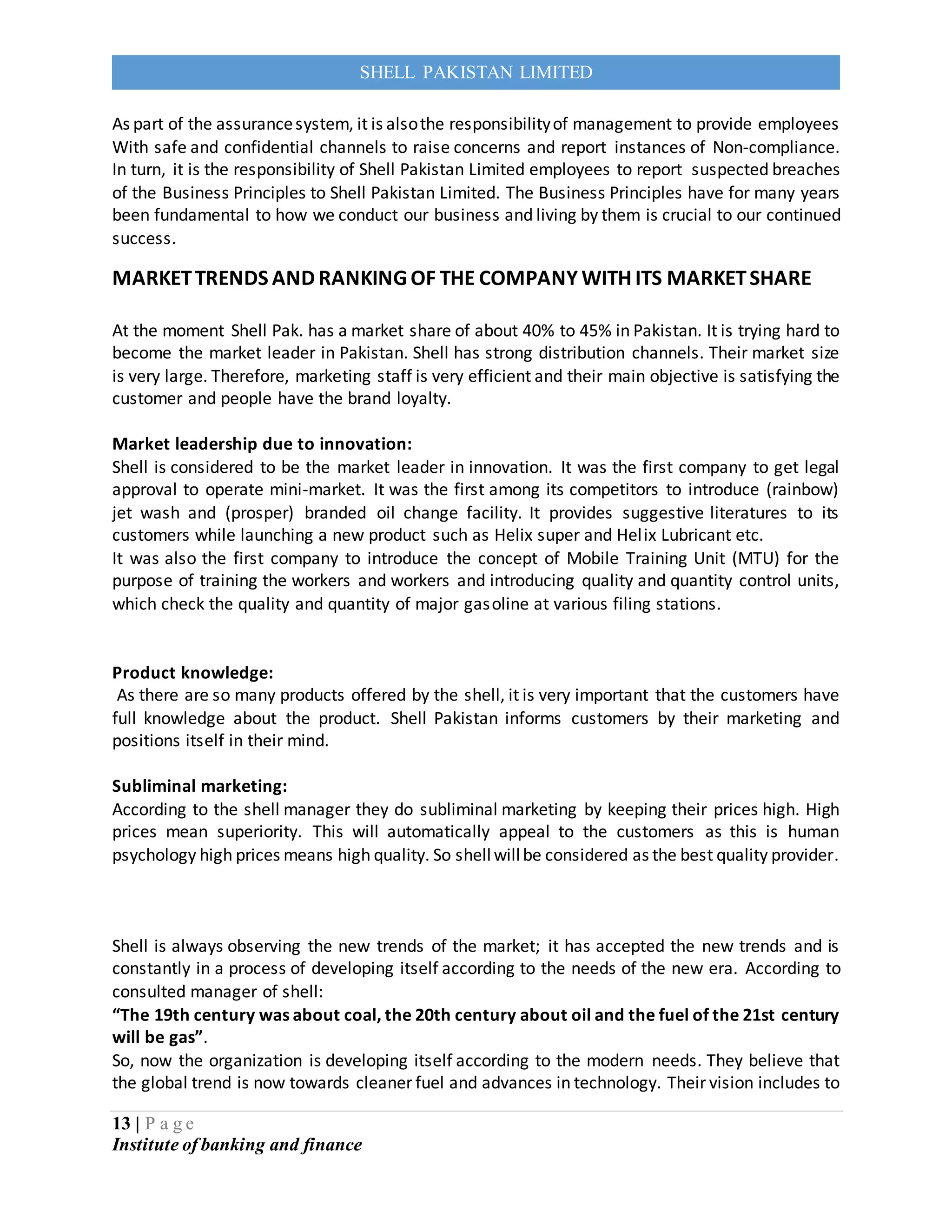 13 | P a g e
Institute of banking and finance
SHELL PAKISTAN LIMITED
As part of the assurancesystem, it is alsothe responsibilityof management to provide employees
With safe and confidential channels to raise concerns and report instances of Non-compliance.
In turn, it is the responsibility of Shell Pakistan Limited employees to report suspected breaches
of the Business Principles to Shell Pakistan Limited. The Business Principles have for many years
been fundamental to how we conduct our business and living by them is crucial to our continued
success.
MARKETTRENDS AND RANKING OF THE COMPANY WITH ITS MARKETSHARE
At the moment Shell Pak. has a market share of about 40% to 45% in Pakistan. It is trying hard to
become the market leader in Pakistan. Shell has strong distribution channels. Their market size
is very large. Therefore, marketing staff is very efficient and their main objective is satisfying the
customer and people have the brand loyalty.
Market leadership due to innovation:
Shell is considered to be the market leader in innovation. It was the first company to get legal
approval to operate mini-market. It was the first among its competitors to introduce (rainbow)
jet wash and (prosper) branded oil change facility. It provides suggestive literatures to its
customers while launching a new product such as Helix super and Helix Lubricant etc.
It was also the first company to introduce the concept of Mobile Training Unit (MTU) for the
purpose of training the workers and workers and introducing quality and quantity control units,
which check the quality and quantity of major gasoline at various filing stations.
Product knowledge:
As there are so many products offered by the shell, it is very important that the customers have
full knowledge about the product. Shell Pakistan informs customers by their marketing and
positions itself in their mind.
Subliminal marketing:
According to the shell manager they do subliminal marketing by keeping their prices high. High
prices mean superiority. This will automatically appeal to the customers as this is human
psychology high prices means high quality. So shellwillbe considered as the best quality provider.
Shell is always observing the new trends of the market; it has accepted the new trends and is
constantly in a process of developing itself according to the needs of the new era. According to
consulted manager of shell:
“The 19th century was about coal, the 20th century about oil and the fuel of the 21st century
will be gas”.
So, now the organization is developing itself according to the modern needs. They believe that
the global trend is now towards cleaner fuel and advances in technology. Their vision includes to
 