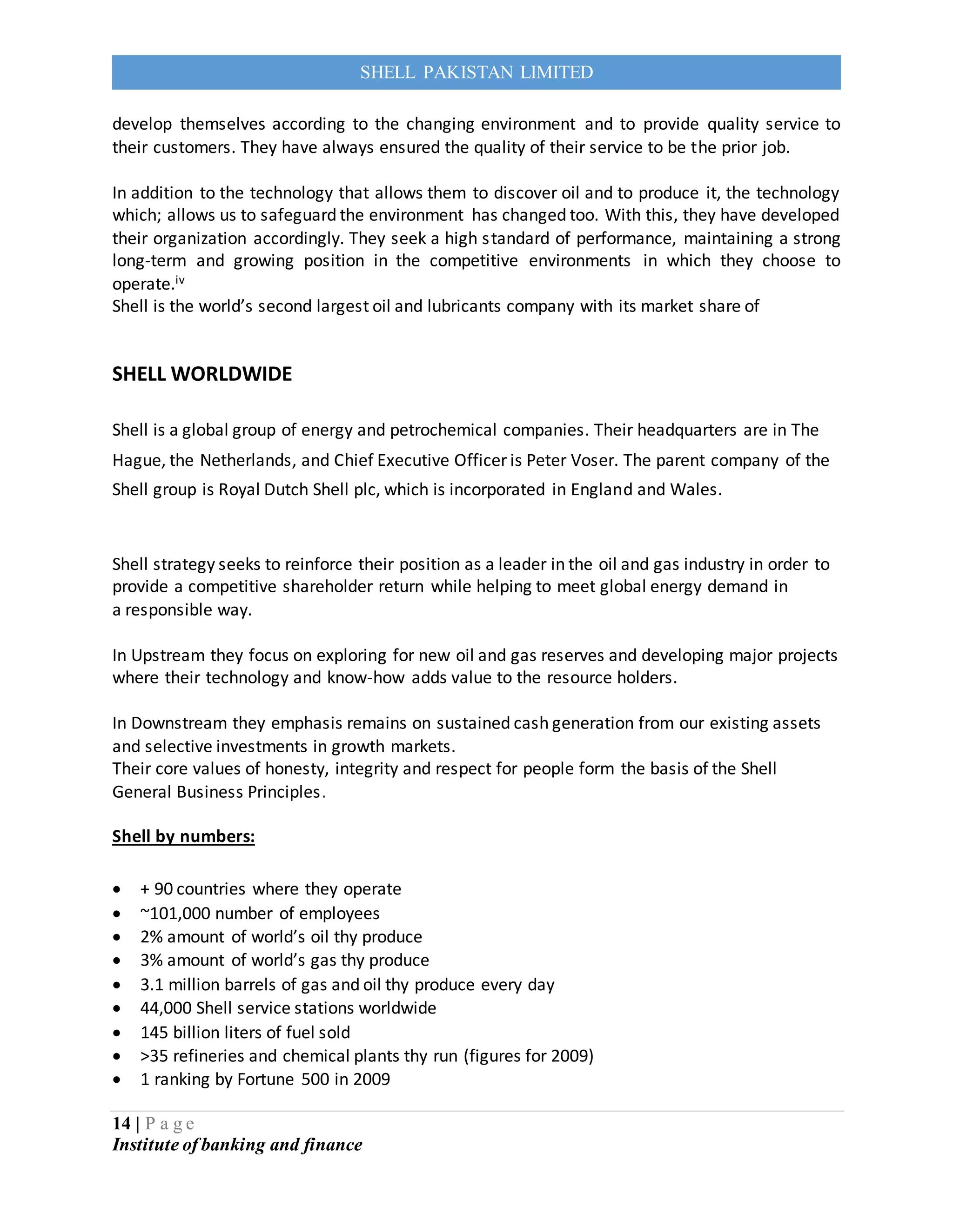 14 | P a g e
Institute of banking and finance
SHELL PAKISTAN LIMITED
develop themselves according to the changing environment and to provide quality service to
their customers. They have always ensured the quality of their service to be the prior job.
In addition to the technology that allows them to discover oil and to produce it, the technology
which; allows us to safeguard the environment has changed too. With this, they have developed
their organization accordingly. They seek a high standard of performance, maintaining a strong
long-term and growing position in the competitive environments in which they choose to
operate.iv
Shell is the world’s second largest oil and lubricants company with its market share of
SHELL WORLDWIDE
Shell is a global group of energy and petrochemical companies. Their headquarters are in The
Hague, the Netherlands, and Chief Executive Officer is Peter Voser. The parent company of the
Shell group is Royal Dutch Shell plc, which is incorporated in England and Wales.
Shell strategy seeks to reinforce their position as a leader in the oil and gas industry in order to
provide a competitive shareholder return while helping to meet global energy demand in
a responsible way.
In Upstream they focus on exploring for new oil and gas reserves and developing major projects
where their technology and know-how adds value to the resource holders.
In Downstream they emphasis remains on sustained cash generation from our existing assets
and selective investments in growth markets.
Their core values of honesty, integrity and respect for people form the basis of the Shell
General Business Principles.
Shell by numbers:
 + 90 countries where they operate
 ~101,000 number of employees
 2% amount of world’s oil thy produce
 3% amount of world’s gas thy produce
 3.1 million barrels of gas and oil thy produce every day
 44,000 Shell service stations worldwide
 145 billion liters of fuel sold
 >35 refineries and chemical plants thy run (figures for 2009)
 1 ranking by Fortune 500 in 2009
 