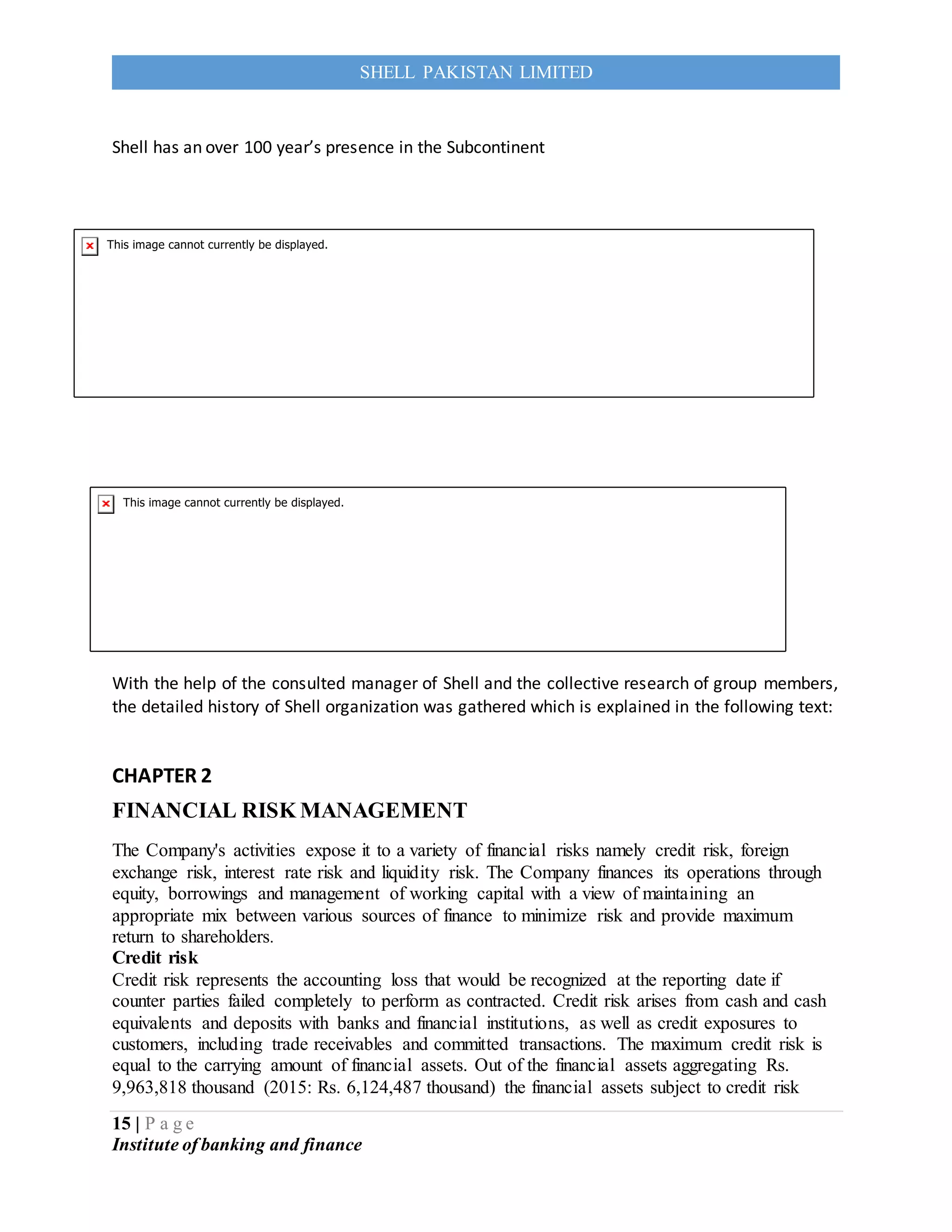 15 | P a g e
Institute of banking and finance
SHELL PAKISTAN LIMITED
Shell has an over 100 year’s presence in the Subcontinent
With the help of the consulted manager of Shell and the collective research of group members,
the detailed history of Shell organization was gathered which is explained in the following text:
CHAPTER 2
FINANCIAL RISK MANAGEMENT
The Company's activities expose it to a variety of financial risks namely credit risk, foreign
exchange risk, interest rate risk and liquidity risk. The Company finances its operations through
equity, borrowings and management of working capital with a view of maintaining an
appropriate mix between various sources of finance to minimize risk and provide maximum
return to shareholders.
Credit risk
Credit risk represents the accounting loss that would be recognized at the reporting date if
counter parties failed completely to perform as contracted. Credit risk arises from cash and cash
equivalents and deposits with banks and financial institutions, as well as credit exposures to
customers, including trade receivables and committed transactions. The maximum credit risk is
equal to the carrying amount of financial assets. Out of the financial assets aggregating Rs.
9,963,818 thousand (2015: Rs. 6,124,487 thousand) the financial assets subject to credit risk
 