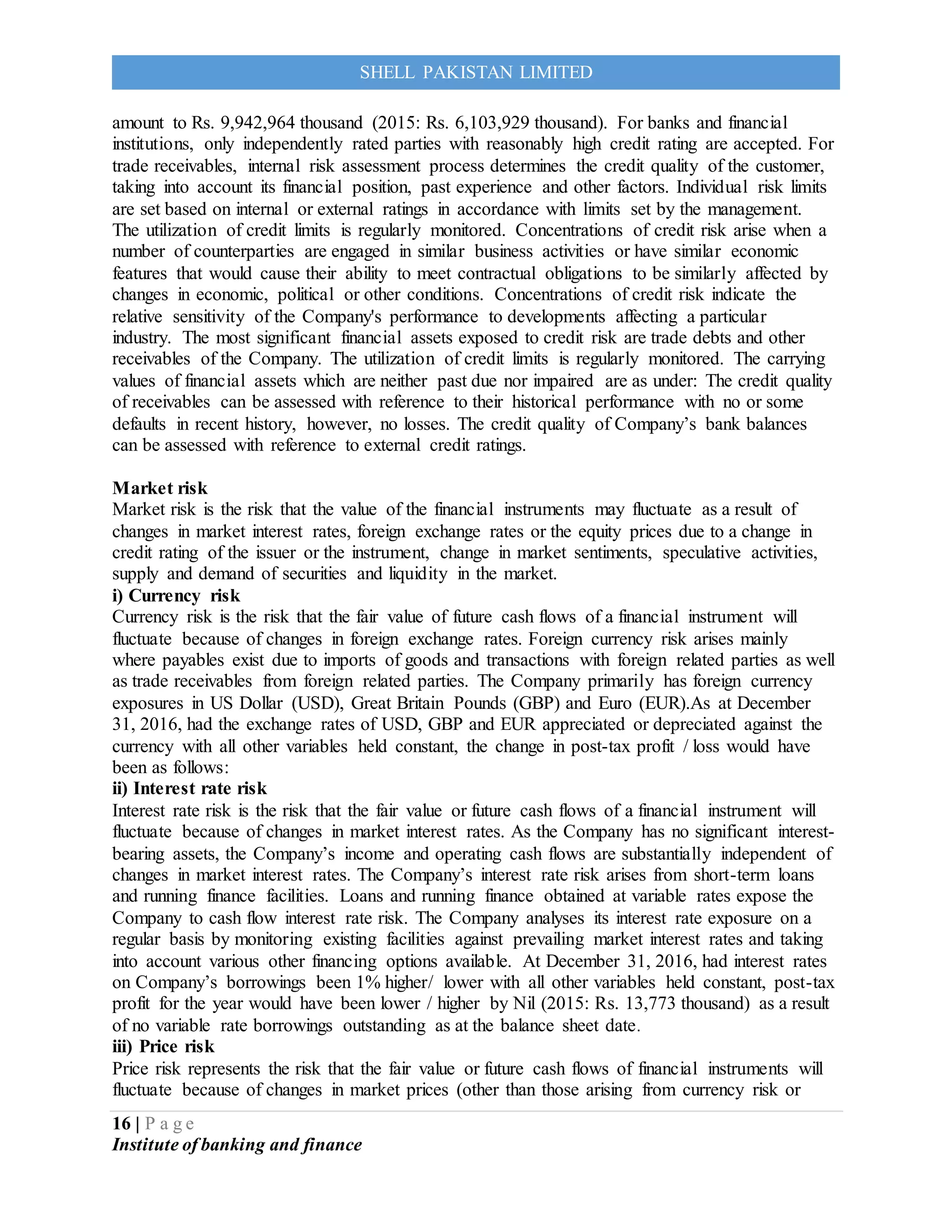 16 | P a g e
Institute of banking and finance
SHELL PAKISTAN LIMITED
amount to Rs. 9,942,964 thousand (2015: Rs. 6,103,929 thousand). For banks and financial
institutions, only independently rated parties with reasonably high credit rating are accepted. For
trade receivables, internal risk assessment process determines the credit quality of the customer,
taking into account its financial position, past experience and other factors. Individual risk limits
are set based on internal or external ratings in accordance with limits set by the management.
The utilization of credit limits is regularly monitored. Concentrations of credit risk arise when a
number of counterparties are engaged in similar business activities or have similar economic
features that would cause their ability to meet contractual obligations to be similarly affected by
changes in economic, political or other conditions. Concentrations of credit risk indicate the
relative sensitivity of the Company's performance to developments affecting a particular
industry. The most significant financial assets exposed to credit risk are trade debts and other
receivables of the Company. The utilization of credit limits is regularly monitored. The carrying
values of financial assets which are neither past due nor impaired are as under: The credit quality
of receivables can be assessed with reference to their historical performance with no or some
defaults in recent history, however, no losses. The credit quality of Company’s bank balances
can be assessed with reference to external credit ratings.
Market risk
Market risk is the risk that the value of the financial instruments may fluctuate as a result of
changes in market interest rates, foreign exchange rates or the equity prices due to a change in
credit rating of the issuer or the instrument, change in market sentiments, speculative activities,
supply and demand of securities and liquidity in the market.
i) Currency risk
Currency risk is the risk that the fair value of future cash flows of a financial instrument will
fluctuate because of changes in foreign exchange rates. Foreign currency risk arises mainly
where payables exist due to imports of goods and transactions with foreign related parties as well
as trade receivables from foreign related parties. The Company primarily has foreign currency
exposures in US Dollar (USD), Great Britain Pounds (GBP) and Euro (EUR).As at December
31, 2016, had the exchange rates of USD, GBP and EUR appreciated or depreciated against the
currency with all other variables held constant, the change in post-tax profit / loss would have
been as follows:
ii) Interest rate risk
Interest rate risk is the risk that the fair value or future cash flows of a financial instrument will
fluctuate because of changes in market interest rates. As the Company has no significant interest-
bearing assets, the Company’s income and operating cash flows are substantially independent of
changes in market interest rates. The Company’s interest rate risk arises from short-term loans
and running finance facilities. Loans and running finance obtained at variable rates expose the
Company to cash flow interest rate risk. The Company analyses its interest rate exposure on a
regular basis by monitoring existing facilities against prevailing market interest rates and taking
into account various other financing options available. At December 31, 2016, had interest rates
on Company’s borrowings been 1% higher/ lower with all other variables held constant, post-tax
profit for the year would have been lower / higher by Nil (2015: Rs. 13,773 thousand) as a result
of no variable rate borrowings outstanding as at the balance sheet date.
iii) Price risk
Price risk represents the risk that the fair value or future cash flows of financial instruments will
fluctuate because of changes in market prices (other than those arising from currency risk or
 