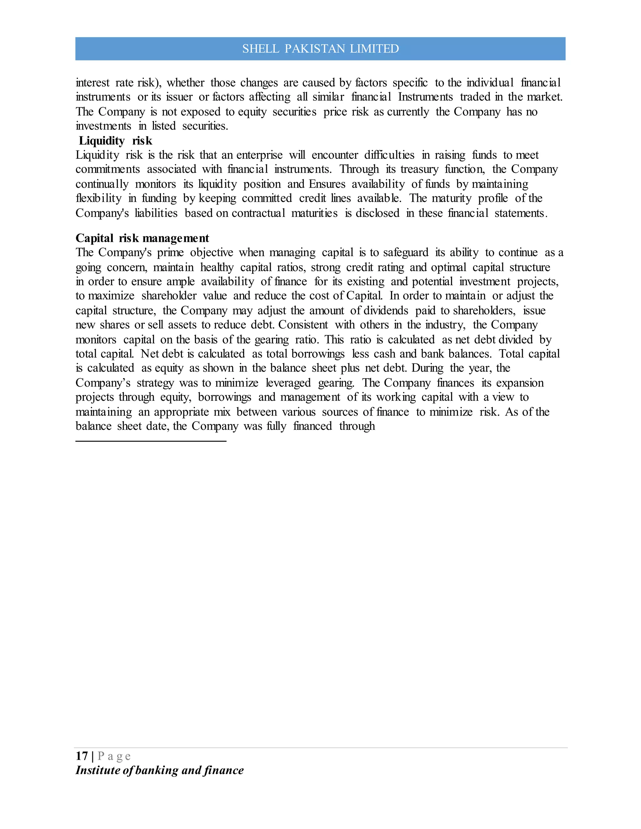 17 | P a g e
Institute of banking and finance
SHELL PAKISTAN LIMITED
interest rate risk), whether those changes are caused by factors specific to the individual financial
instruments or its issuer or factors affecting all similar financial Instruments traded in the market.
The Company is not exposed to equity securities price risk as currently the Company has no
investments in listed securities.
Liquidity risk
Liquidity risk is the risk that an enterprise will encounter difficulties in raising funds to meet
commitments associated with financial instruments. Through its treasury function, the Company
continually monitors its liquidity position and Ensures availability of funds by maintaining
flexibility in funding by keeping committed credit lines available. The maturity profile of the
Company's liabilities based on contractual maturities is disclosed in these financial statements.
Capital risk management
The Company's prime objective when managing capital is to safeguard its ability to continue as a
going concern, maintain healthy capital ratios, strong credit rating and optimal capital structure
in order to ensure ample availability of finance for its existing and potential investment projects,
to maximize shareholder value and reduce the cost of Capital. In order to maintain or adjust the
capital structure, the Company may adjust the amount of dividends paid to shareholders, issue
new shares or sell assets to reduce debt. Consistent with others in the industry, the Company
monitors capital on the basis of the gearing ratio. This ratio is calculated as net debt divided by
total capital. Net debt is calculated as total borrowings less cash and bank balances. Total capital
is calculated as equity as shown in the balance sheet plus net debt. During the year, the
Company’s strategy was to minimize leveraged gearing. The Company finances its expansion
projects through equity, borrowings and management of its working capital with a view to
maintaining an appropriate mix between various sources of finance to minimize risk. As of the
balance sheet date, the Company was fully financed through
 