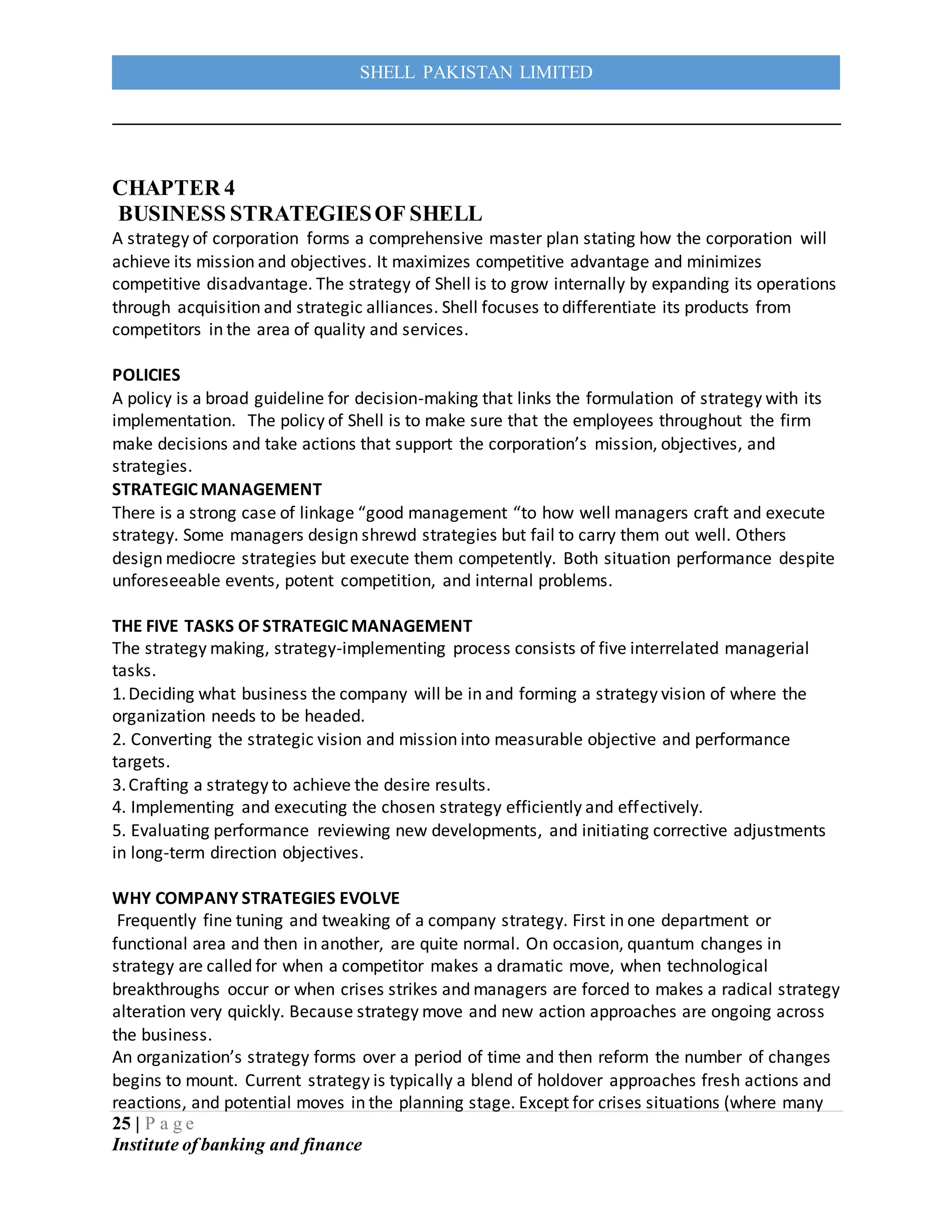 25 | P a g e
Institute of banking and finance
SHELL PAKISTAN LIMITED
CHAPTER 4
BUSINESS STRATEGIESOF SHELL
A strategy of corporation forms a comprehensive master plan stating how the corporation will
achieve its mission and objectives. It maximizes competitive advantage and minimizes
competitive disadvantage. The strategy of Shell is to grow internally by expanding its operations
through acquisition and strategic alliances. Shell focuses to differentiate its products from
competitors in the area of quality and services.
POLICIES
A policy is a broad guideline for decision-making that links the formulation of strategy with its
implementation. The policy of Shell is to make sure that the employees throughout the firm
make decisions and take actions that support the corporation’s mission, objectives, and
strategies.
STRATEGIC MANAGEMENT
There is a strong case of linkage “good management “to how well managers craft and execute
strategy. Some managers design shrewd strategies but fail to carry them out well. Others
design mediocre strategies but execute them competently. Both situation performance despite
unforeseeable events, potent competition, and internal problems.
THE FIVE TASKS OF STRATEGIC MANAGEMENT
The strategy making, strategy-implementing process consists of five interrelated managerial
tasks.
1.Deciding what business the company will be in and forming a strategy vision of where the
organization needs to be headed.
2. Converting the strategic vision and mission into measurable objective and performance
targets.
3.Crafting a strategy to achieve the desire results.
4. Implementing and executing the chosen strategy efficiently and effectively.
5. Evaluating performance reviewing new developments, and initiating corrective adjustments
in long-term direction objectives.
WHY COMPANY STRATEGIES EVOLVE
Frequently fine tuning and tweaking of a company strategy. First in one department or
functional area and then in another, are quite normal. On occasion, quantum changes in
strategy are called for when a competitor makes a dramatic move, when technological
breakthroughs occur or when crises strikes and managers are forced to makes a radical strategy
alteration very quickly. Because strategy move and new action approaches are ongoing across
the business.
An organization’s strategy forms over a period of time and then reform the number of changes
begins to mount. Current strategy is typically a blend of holdover approaches fresh actions and
reactions, and potential moves in the planning stage. Except for crises situations (where many
 