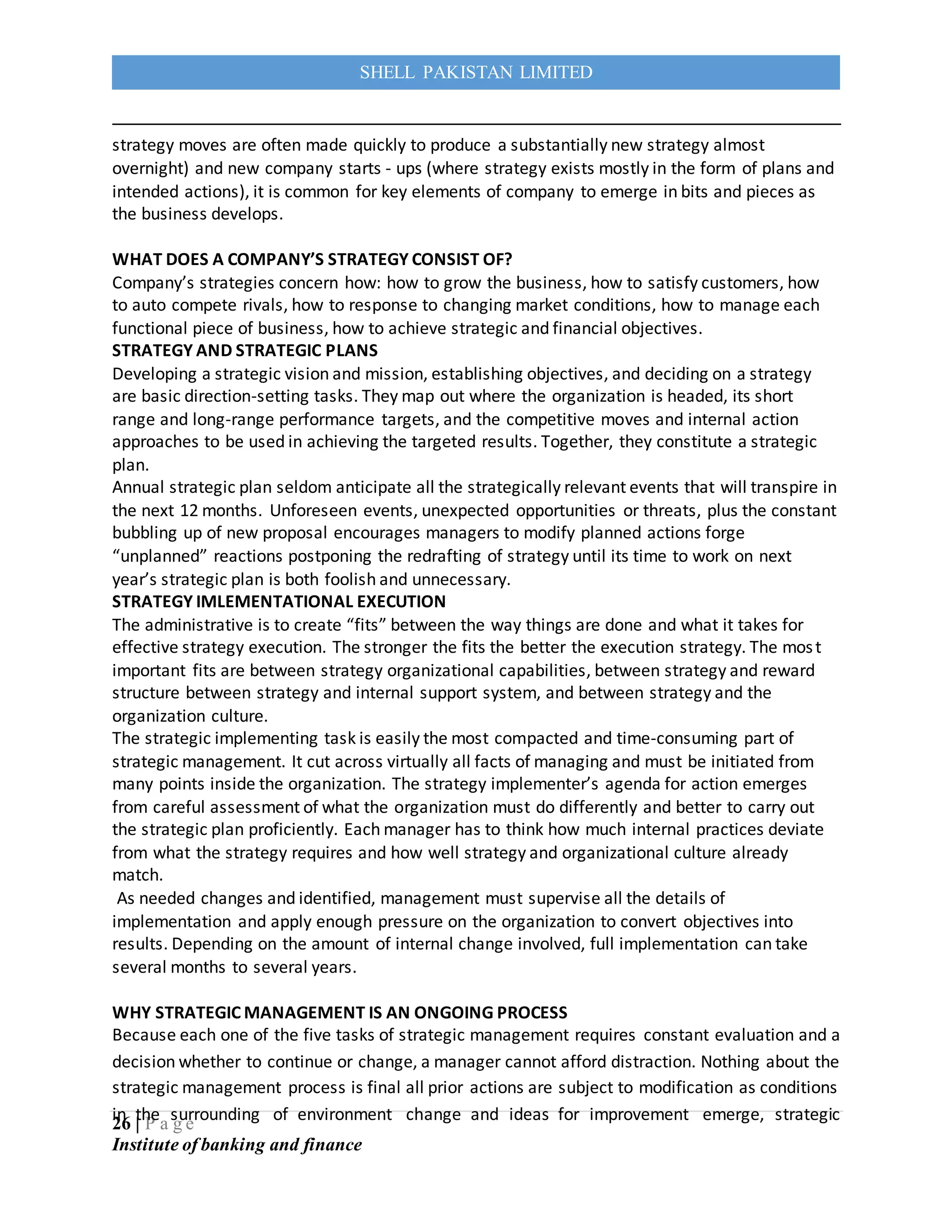 26 | P a g e
Institute of banking and finance
SHELL PAKISTAN LIMITED
strategy moves are often made quickly to produce a substantially new strategy almost
overnight) and new company starts - ups (where strategy exists mostly in the form of plans and
intended actions), it is common for key elements of company to emerge in bits and pieces as
the business develops.
WHAT DOES A COMPANY’S STRATEGY CONSIST OF?
Company’s strategies concern how: how to grow the business, how to satisfy customers, how
to auto compete rivals, how to response to changing market conditions, how to manage each
functional piece of business, how to achieve strategic and financial objectives.
STRATEGY AND STRATEGIC PLANS
Developing a strategic vision and mission, establishing objectives, and deciding on a strategy
are basic direction-setting tasks. They map out where the organization is headed, its short
range and long-range performance targets, and the competitive moves and internal action
approaches to be used in achieving the targeted results. Together, they constitute a strategic
plan.
Annual strategic plan seldom anticipate all the strategically relevant events that will transpire in
the next 12 months. Unforeseen events, unexpected opportunities or threats, plus the constant
bubbling up of new proposal encourages managers to modify planned actions forge
“unplanned” reactions postponing the redrafting of strategy until its time to work on next
year’s strategic plan is both foolish and unnecessary.
STRATEGY IMLEMENTATIONAL EXECUTION
The administrative is to create “fits” between the way things are done and what it takes for
effective strategy execution. The stronger the fits the better the execution strategy. The most
important fits are between strategy organizational capabilities, between strategy and reward
structure between strategy and internal support system, and between strategy and the
organization culture.
The strategic implementing task is easily the most compacted and time-consuming part of
strategic management. It cut across virtually all facts of managing and must be initiated from
many points inside the organization. The strategy implementer’s agenda for action emerges
from careful assessment of what the organization must do differently and better to carry out
the strategic plan proficiently. Each manager has to think how much internal practices deviate
from what the strategy requires and how well strategy and organizational culture already
match.
As needed changes and identified, management must supervise all the details of
implementation and apply enough pressure on the organization to convert objectives into
results. Depending on the amount of internal change involved, full implementation can take
several months to several years.
WHY STRATEGIC MANAGEMENT IS AN ONGOING PROCESS
Because each one of the five tasks of strategic management requires constant evaluation and a
decision whether to continue or change, a manager cannot afford distraction. Nothing about the
strategic management process is final all prior actions are subject to modification as conditions
in the surrounding of environment change and ideas for improvement emerge, strategic
 