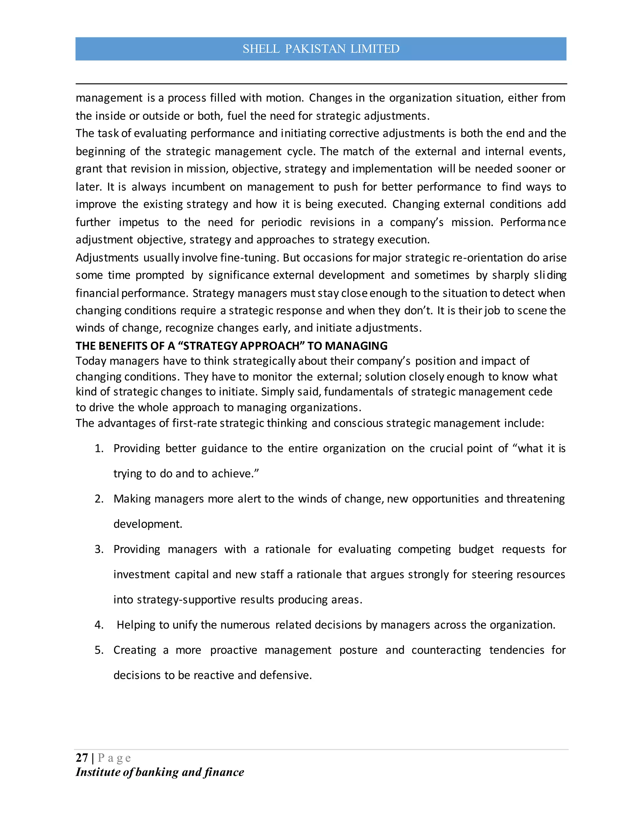 27 | P a g e
Institute of banking and finance
SHELL PAKISTAN LIMITED
management is a process filled with motion. Changes in the organization situation, either from
the inside or outside or both, fuel the need for strategic adjustments.
The task of evaluating performance and initiating corrective adjustments is both the end and the
beginning of the strategic management cycle. The match of the external and internal events,
grant that revision in mission, objective, strategy and implementation will be needed sooner or
later. It is always incumbent on management to push for better performance to find ways to
improve the existing strategy and how it is being executed. Changing external conditions add
further impetus to the need for periodic revisions in a company’s mission. Performance
adjustment objective, strategy and approaches to strategy execution.
Adjustments usually involve fine-tuning. But occasions for major strategic re-orientation do arise
some time prompted by significance external development and sometimes by sharply sliding
financialperformance. Strategy managers must stay closeenough to the situation to detect when
changing conditions require a strategic response and when they don’t. It is their job to scene the
winds of change, recognize changes early, and initiate adjustments.
THE BENEFITS OF A “STRATEGY APPROACH” TO MANAGING
Today managers have to think strategically about their company’s position and impact of
changing conditions. They have to monitor the external; solution closely enough to know what
kind of strategic changes to initiate. Simply said, fundamentals of strategic management cede
to drive the whole approach to managing organizations.
The advantages of first-rate strategic thinking and conscious strategic management include:
1. Providing better guidance to the entire organization on the crucial point of “what it is
trying to do and to achieve.”
2. Making managers more alert to the winds of change, new opportunities and threatening
development.
3. Providing managers with a rationale for evaluating competing budget requests for
investment capital and new staff a rationale that argues strongly for steering resources
into strategy-supportive results producing areas.
4. Helping to unify the numerous related decisions by managers across the organization.
5. Creating a more proactive management posture and counteracting tendencies for
decisions to be reactive and defensive.
 