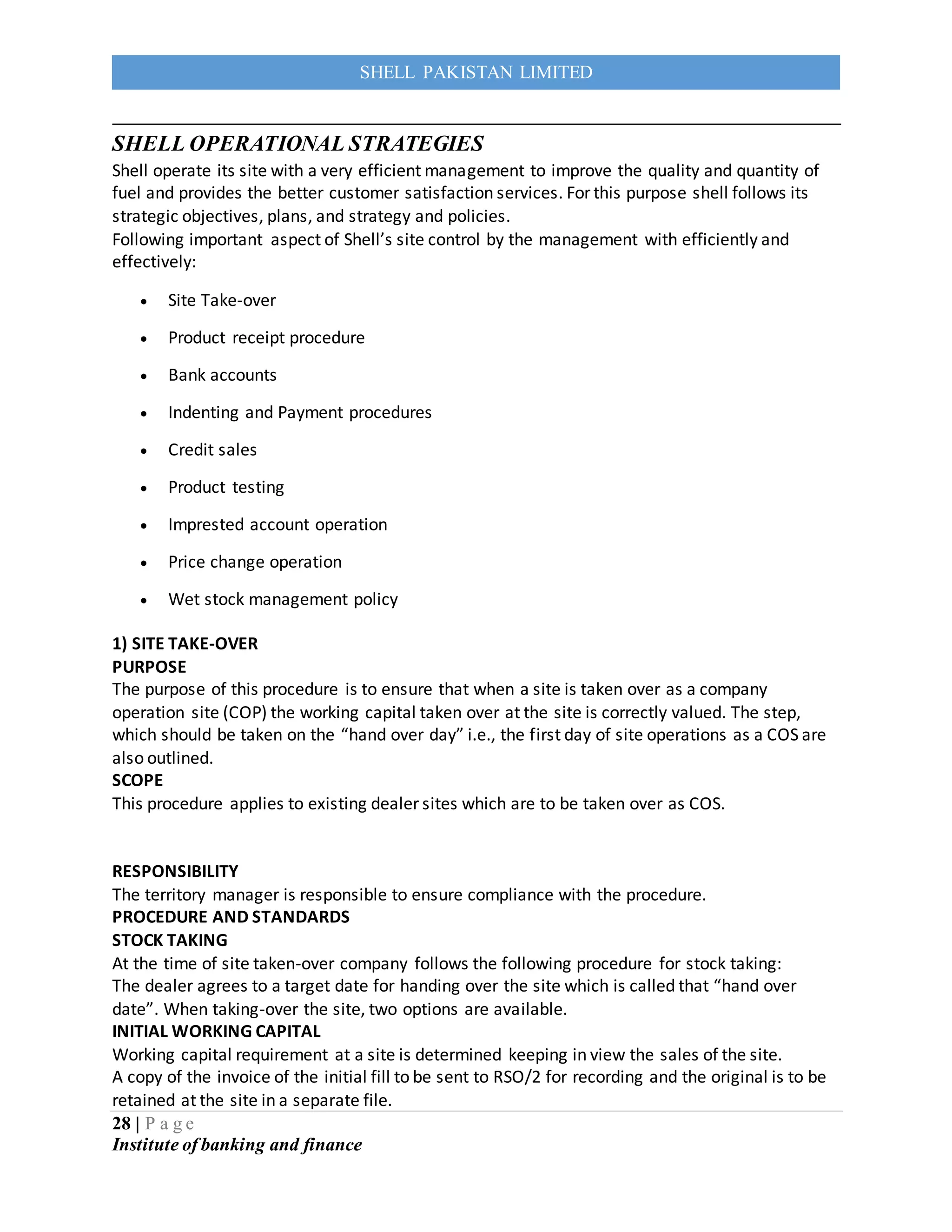 28 | P a g e
Institute of banking and finance
SHELL PAKISTAN LIMITED
SHELL OPERATIONAL STRATEGIES
Shell operate its site with a very efficient management to improve the quality and quantity of
fuel and provides the better customer satisfaction services. For this purpose shell follows its
strategic objectives, plans, and strategy and policies.
Following important aspect of Shell’s site control by the management with efficiently and
effectively:
 Site Take-over
 Product receipt procedure
 Bank accounts
 Indenting and Payment procedures
 Credit sales
 Product testing
 Imprested account operation
 Price change operation
 Wet stock management policy
1) SITE TAKE-OVER
PURPOSE
The purpose of this procedure is to ensure that when a site is taken over as a company
operation site (COP) the working capital taken over at the site is correctly valued. The step,
which should be taken on the “hand over day” i.e., the first day of site operations as a COS are
also outlined.
SCOPE
This procedure applies to existing dealer sites which are to be taken over as COS.
RESPONSIBILITY
The territory manager is responsible to ensure compliance with the procedure.
PROCEDURE AND STANDARDS
STOCK TAKING
At the time of site taken-over company follows the following procedure for stock taking:
The dealer agrees to a target date for handing over the site which is called that “hand over
date”. When taking-over the site, two options are available.
INITIAL WORKING CAPITAL
Working capital requirement at a site is determined keeping in view the sales of the site.
A copy of the invoice of the initial fill to be sent to RSO/2 for recording and the original is to be
retained at the site in a separate file.
 