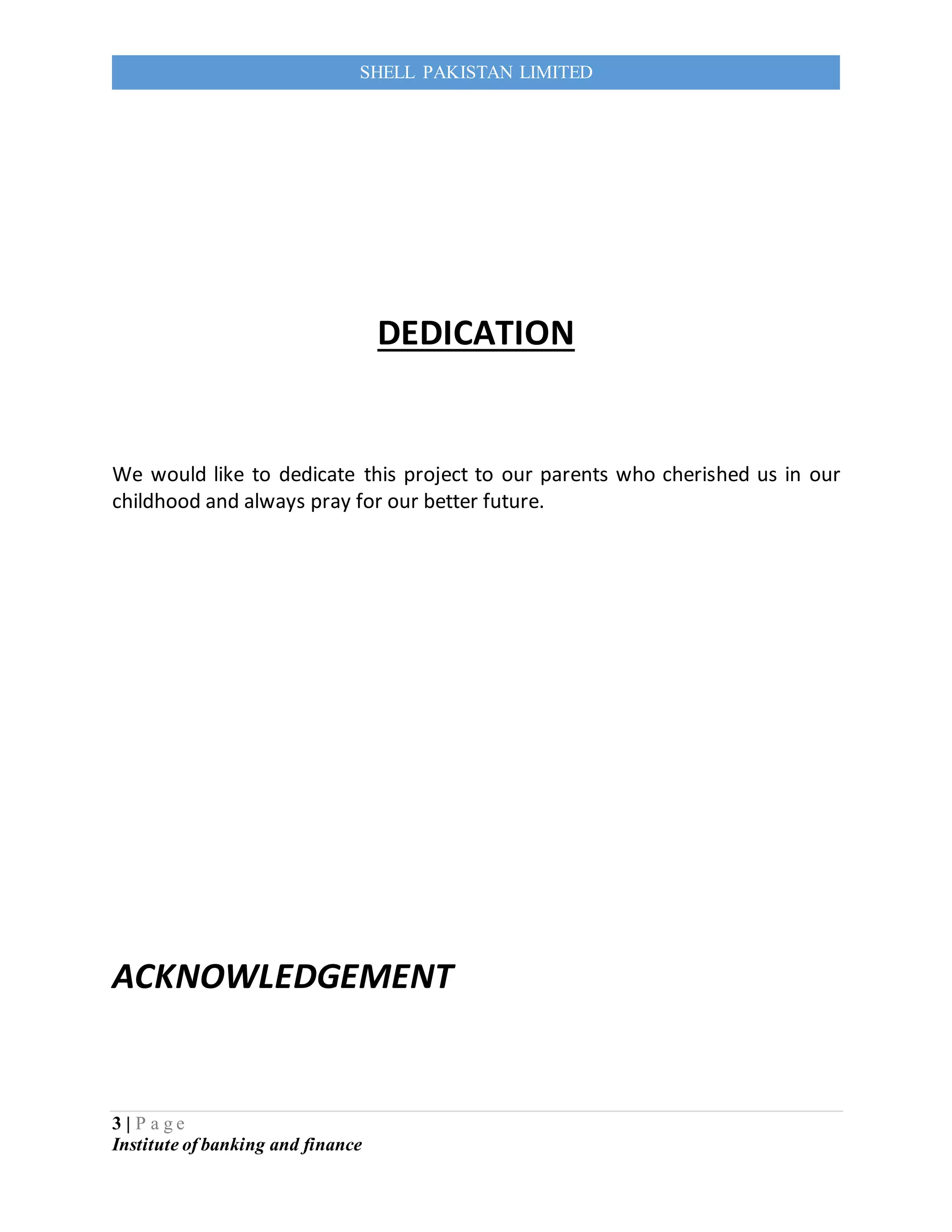 3 | P a g e
Institute of banking and finance
SHELL PAKISTAN LIMITED
DEDICATION
We would like to dedicate this project to our parents who cherished us in our
childhood and always pray for our better future.
ACKNOWLEDGEMENT
 