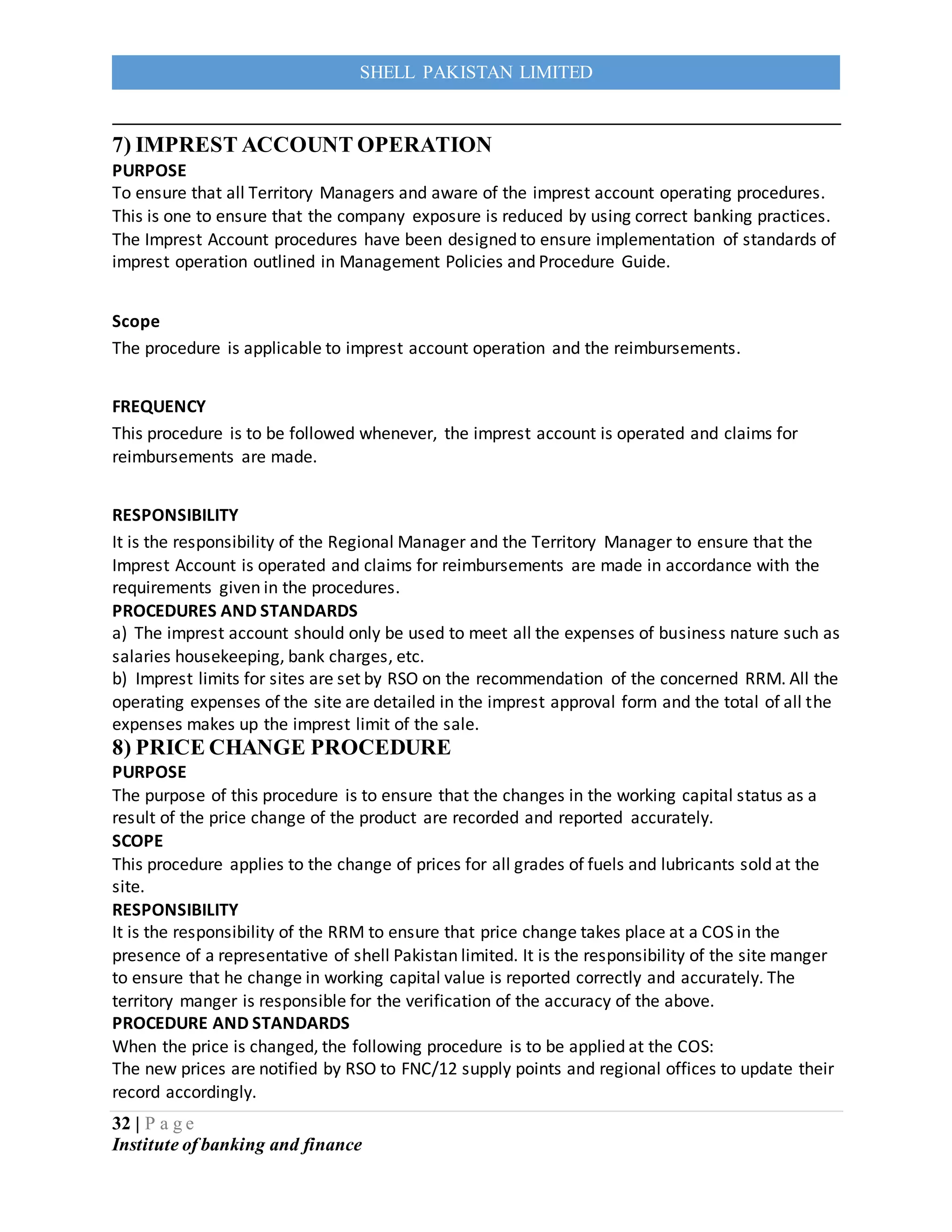 32 | P a g e
Institute of banking and finance
SHELL PAKISTAN LIMITED
7) IMPREST ACCOUNT OPERATION
PURPOSE
To ensure that all Territory Managers and aware of the imprest account operating procedures.
This is one to ensure that the company exposure is reduced by using correct banking practices.
The Imprest Account procedures have been designed to ensure implementation of standards of
imprest operation outlined in Management Policies and Procedure Guide.
Scope
The procedure is applicable to imprest account operation and the reimbursements.
FREQUENCY
This procedure is to be followed whenever, the imprest account is operated and claims for
reimbursements are made.
RESPONSIBILITY
It is the responsibility of the Regional Manager and the Territory Manager to ensure that the
Imprest Account is operated and claims for reimbursements are made in accordance with the
requirements given in the procedures.
PROCEDURES AND STANDARDS
a) The imprest account should only be used to meet all the expenses of business nature such as
salaries housekeeping, bank charges, etc.
b) Imprest limits for sites are set by RSO on the recommendation of the concerned RRM. All the
operating expenses of the site are detailed in the imprest approval form and the total of all the
expenses makes up the imprest limit of the sale.
8) PRICE CHANGE PROCEDURE
PURPOSE
The purpose of this procedure is to ensure that the changes in the working capital status as a
result of the price change of the product are recorded and reported accurately.
SCOPE
This procedure applies to the change of prices for all grades of fuels and lubricants sold at the
site.
RESPONSIBILITY
It is the responsibility of the RRM to ensure that price change takes place at a COS in the
presence of a representative of shell Pakistan limited. It is the responsibility of the site manger
to ensure that he change in working capital value is reported correctly and accurately. The
territory manger is responsible for the verification of the accuracy of the above.
PROCEDURE AND STANDARDS
When the price is changed, the following procedure is to be applied at the COS:
The new prices are notified by RSO to FNC/12 supply points and regional offices to update their
record accordingly.
 