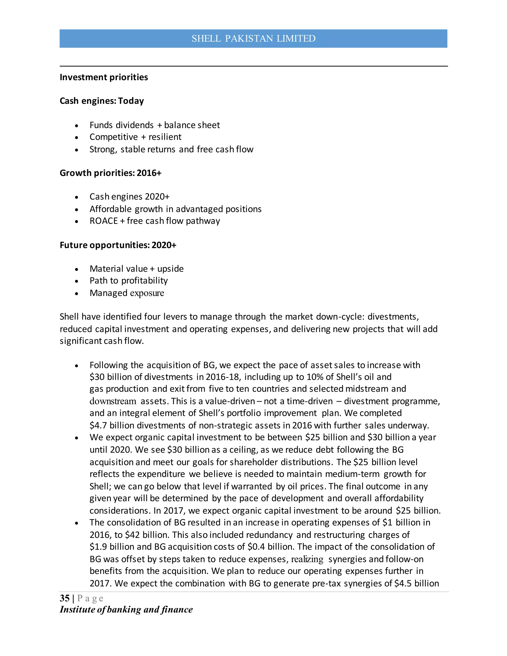 35 | P a g e
Institute of banking and finance
SHELL PAKISTAN LIMITED
Investment priorities
Cash engines: Today
 Funds dividends + balance sheet
 Competitive + resilient
 Strong, stable returns and free cash flow
Growth priorities: 2016+
 Cash engines 2020+
 Affordable growth in advantaged positions
 ROACE + free cash flow pathway
Future opportunities: 2020+
 Material value + upside
 Path to profitability
 Managed exposure
Shell have identified four levers to manage through the market down-cycle: divestments,
reduced capital investment and operating expenses, and delivering new projects that will add
significant cash flow.
 Following the acquisition of BG, we expect the pace of asset sales to increase with
$30 billion of divestments in 2016-18, including up to 10% of Shell’s oil and
gas production and exit from five to ten countries and selected midstream and
downstream assets. This is a value-driven – not a time-driven – divestment programme,
and an integral element of Shell’s portfolio improvement plan. We completed
$4.7 billion divestments of non-strategic assets in 2016 with further sales underway.
 We expect organic capital investment to be between $25 billion and $30 billion a year
until 2020. We see $30 billion as a ceiling, as we reduce debt following the BG
acquisition and meet our goals for shareholder distributions. The $25 billion level
reflects the expenditure we believe is needed to maintain medium-term growth for
Shell; we can go below that level if warranted by oil prices. The final outcome in any
given year will be determined by the pace of development and overall affordability
considerations. In 2017, we expect organic capital investment to be around $25 billion.
 The consolidation of BG resulted in an increase in operating expenses of $1 billion in
2016, to $42 billion. This also included redundancy and restructuring charges of
$1.9 billion and BG acquisition costs of $0.4 billion. The impact of the consolidation of
BG was offset by steps taken to reduce expenses, realizing synergies and follow-on
benefits from the acquisition. We plan to reduce our operating expenses further in
2017. We expect the combination with BG to generate pre-tax synergies of $4.5 billion
 
