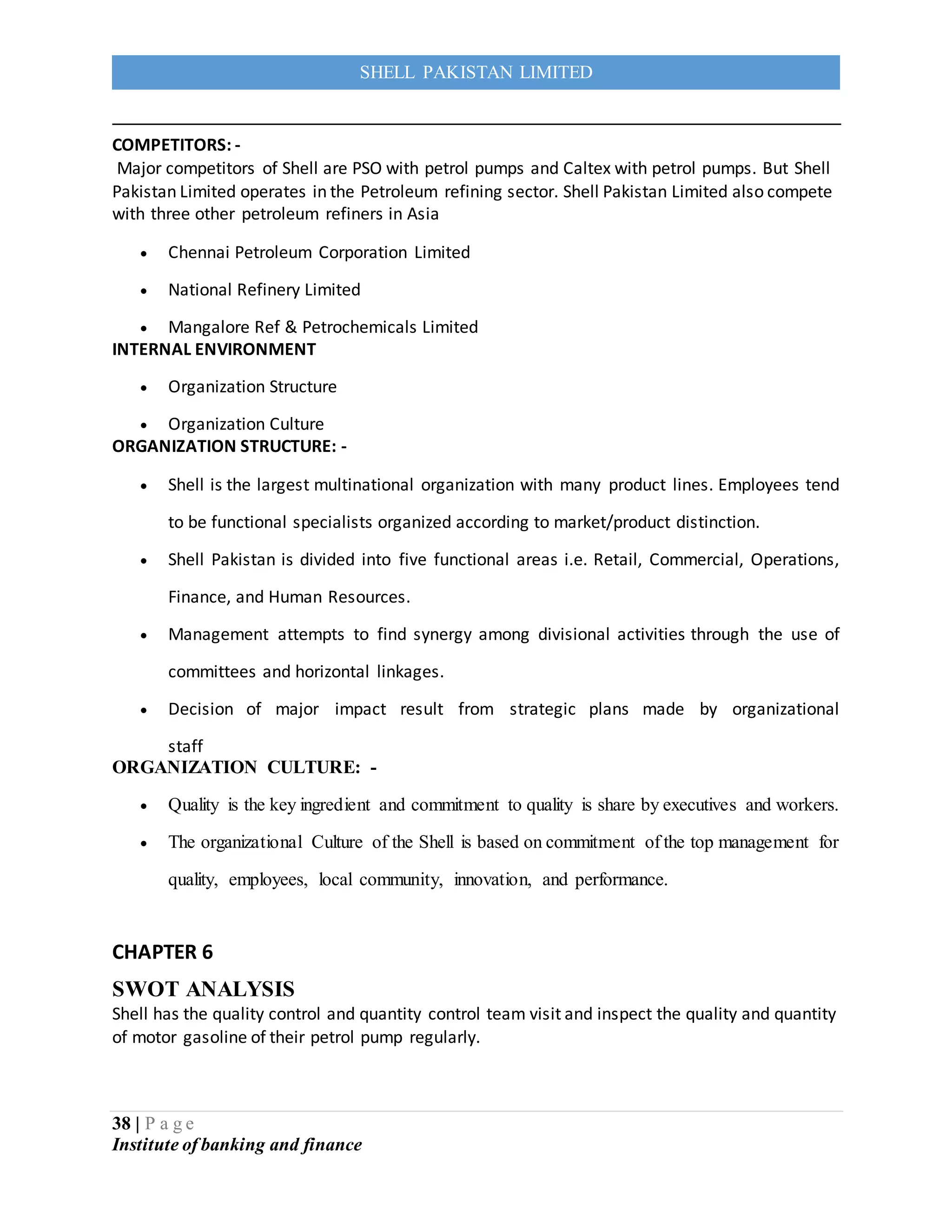 38 | P a g e
Institute of banking and finance
SHELL PAKISTAN LIMITED
COMPETITORS: -
Major competitors of Shell are PSO with petrol pumps and Caltex with petrol pumps. But Shell
Pakistan Limited operates in the Petroleum refining sector. Shell Pakistan Limited also compete
with three other petroleum refiners in Asia
 Chennai Petroleum Corporation Limited
 National Refinery Limited
 Mangalore Ref & Petrochemicals Limited
INTERNAL ENVIRONMENT
 Organization Structure
 Organization Culture
ORGANIZATION STRUCTURE: -
 Shell is the largest multinational organization with many product lines. Employees tend
to be functional specialists organized according to market/product distinction.
 Shell Pakistan is divided into five functional areas i.e. Retail, Commercial, Operations,
Finance, and Human Resources.
 Management attempts to find synergy among divisional activities through the use of
committees and horizontal linkages.
 Decision of major impact result from strategic plans made by organizational
staff
ORGANIZATION CULTURE: -
 Quality is the key ingredient and commitment to quality is share by executives and workers.
 The organizational Culture of the Shell is based on commitment of the top management for
quality, employees, local community, innovation, and performance.
CHAPTER 6
SWOT ANALYSIS
Shell has the quality control and quantity control team visit and inspect the quality and quantity
of motor gasoline of their petrol pump regularly.
 