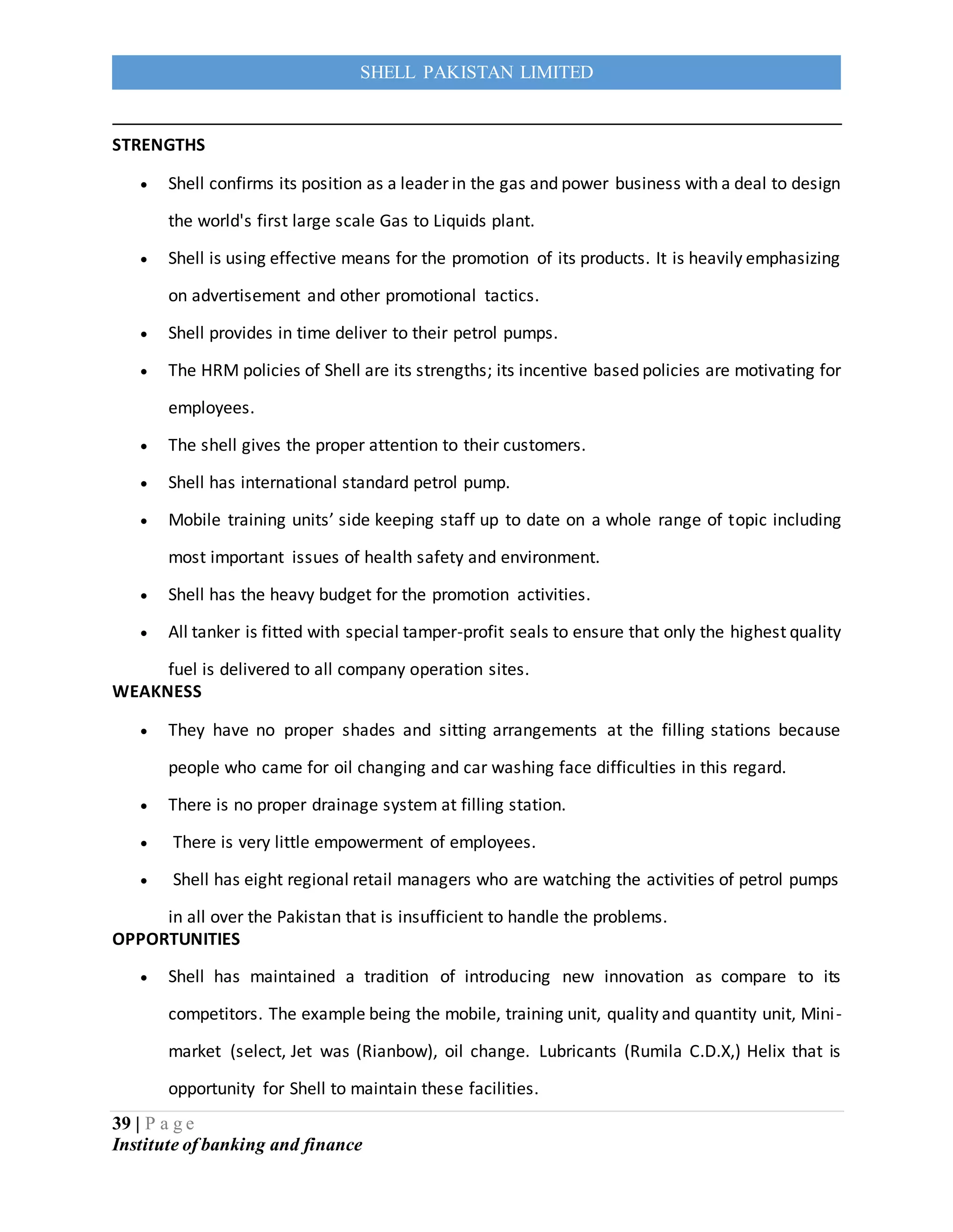 39 | P a g e
Institute of banking and finance
SHELL PAKISTAN LIMITED
STRENGTHS
 Shell confirms its position as a leader in the gas and power business with a deal to design
the world's first large scale Gas to Liquids plant.
 Shell is using effective means for the promotion of its products. It is heavily emphasizing
on advertisement and other promotional tactics.
 Shell provides in time deliver to their petrol pumps.
 The HRM policies of Shell are its strengths; its incentive based policies are motivating for
employees.
 The shell gives the proper attention to their customers.
 Shell has international standard petrol pump.
 Mobile training units’ side keeping staff up to date on a whole range of topic including
most important issues of health safety and environment.
 Shell has the heavy budget for the promotion activities.
 All tanker is fitted with special tamper-profit seals to ensure that only the highest quality
fuel is delivered to all company operation sites.
WEAKNESS
 They have no proper shades and sitting arrangements at the filling stations because
people who came for oil changing and car washing face difficulties in this regard.
 There is no proper drainage system at filling station.
 There is very little empowerment of employees.
 Shell has eight regional retail managers who are watching the activities of petrol pumps
in all over the Pakistan that is insufficient to handle the problems.
OPPORTUNITIES
 Shell has maintained a tradition of introducing new innovation as compare to its
competitors. The example being the mobile, training unit, quality and quantity unit, Mini-
market (select, Jet was (Rianbow), oil change. Lubricants (Rumila C.D.X,) Helix that is
opportunity for Shell to maintain these facilities.
 