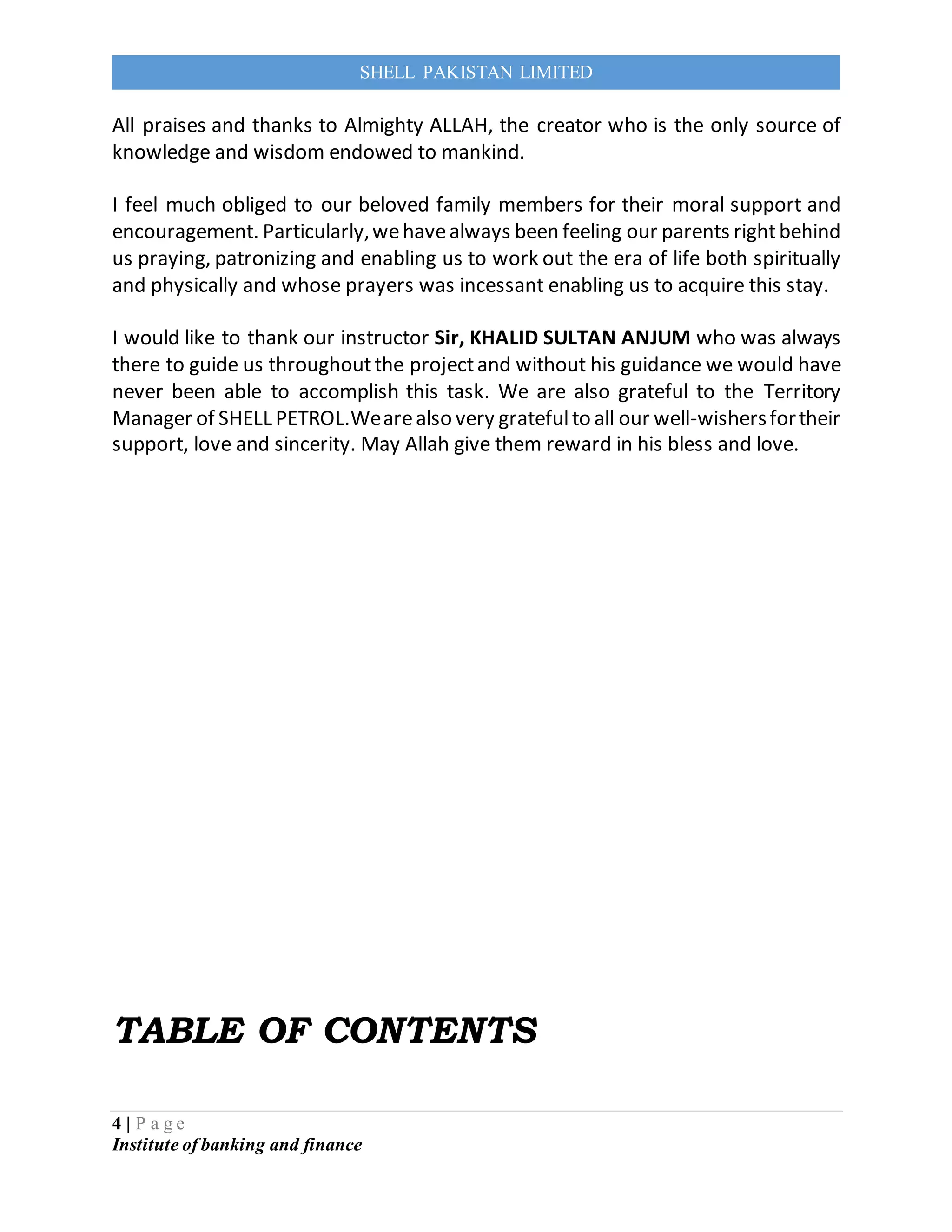 4 | P a g e
Institute of banking and finance
SHELL PAKISTAN LIMITED
All praises and thanks to Almighty ALLAH, the creator who is the only source of
knowledge and wisdom endowed to mankind.
I feel much obliged to our beloved family members for their moral support and
encouragement. Particularly,wehavealways been feeling our parents rightbehind
us praying, patronizing and enabling us to work out the era of life both spiritually
and physically and whose prayers was incessant enabling us to acquire this stay.
I would like to thank our instructor Sir, KHALID SULTAN ANJUM who was always
there to guide us throughoutthe projectand without his guidance we would have
never been able to accomplish this task. We are also grateful to the Territory
Manager of SHELL PETROL.Wearealso very gratefulto all our well-wishersfortheir
support, love and sincerity. May Allah give them reward in his bless and love.
TABLE OF CONTENTS
 