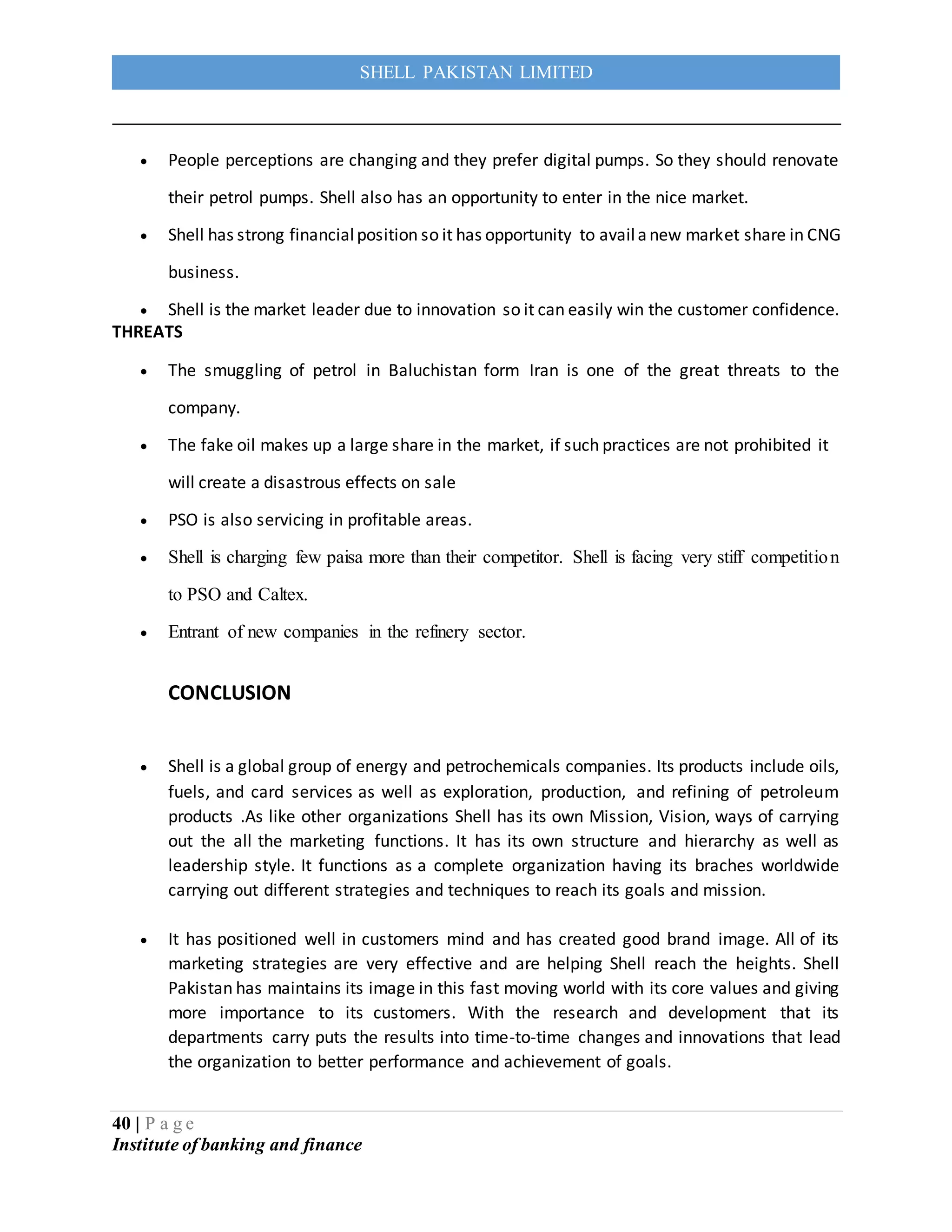 40 | P a g e
Institute of banking and finance
SHELL PAKISTAN LIMITED
 People perceptions are changing and they prefer digital pumps. So they should renovate
their petrol pumps. Shell also has an opportunity to enter in the nice market.
 Shell has strong financialposition so it has opportunity to availanew market share in CNG
business.
 Shell is the market leader due to innovation so it can easily win the customer confidence.
THREATS
 The smuggling of petrol in Baluchistan form Iran is one of the great threats to the
company.
 The fake oil makes up a large share in the market, if such practices are not prohibited it
will create a disastrous effects on sale
 PSO is also servicing in profitable areas.
 Shell is charging few paisa more than their competitor. Shell is facing very stiff competition
to PSO and Caltex.
 Entrant of new companies in the refinery sector.
CONCLUSION
 Shell is a global group of energy and petrochemicals companies. Its products include oils,
fuels, and card services as well as exploration, production, and refining of petroleum
products .As like other organizations Shell has its own Mission, Vision, ways of carrying
out the all the marketing functions. It has its own structure and hierarchy as well as
leadership style. It functions as a complete organization having its braches worldwide
carrying out different strategies and techniques to reach its goals and mission.
 It has positioned well in customers mind and has created good brand image. All of its
marketing strategies are very effective and are helping Shell reach the heights. Shell
Pakistan has maintains its image in this fast moving world with its core values and giving
more importance to its customers. With the research and development that its
departments carry puts the results into time-to-time changes and innovations that lead
the organization to better performance and achievement of goals.
 