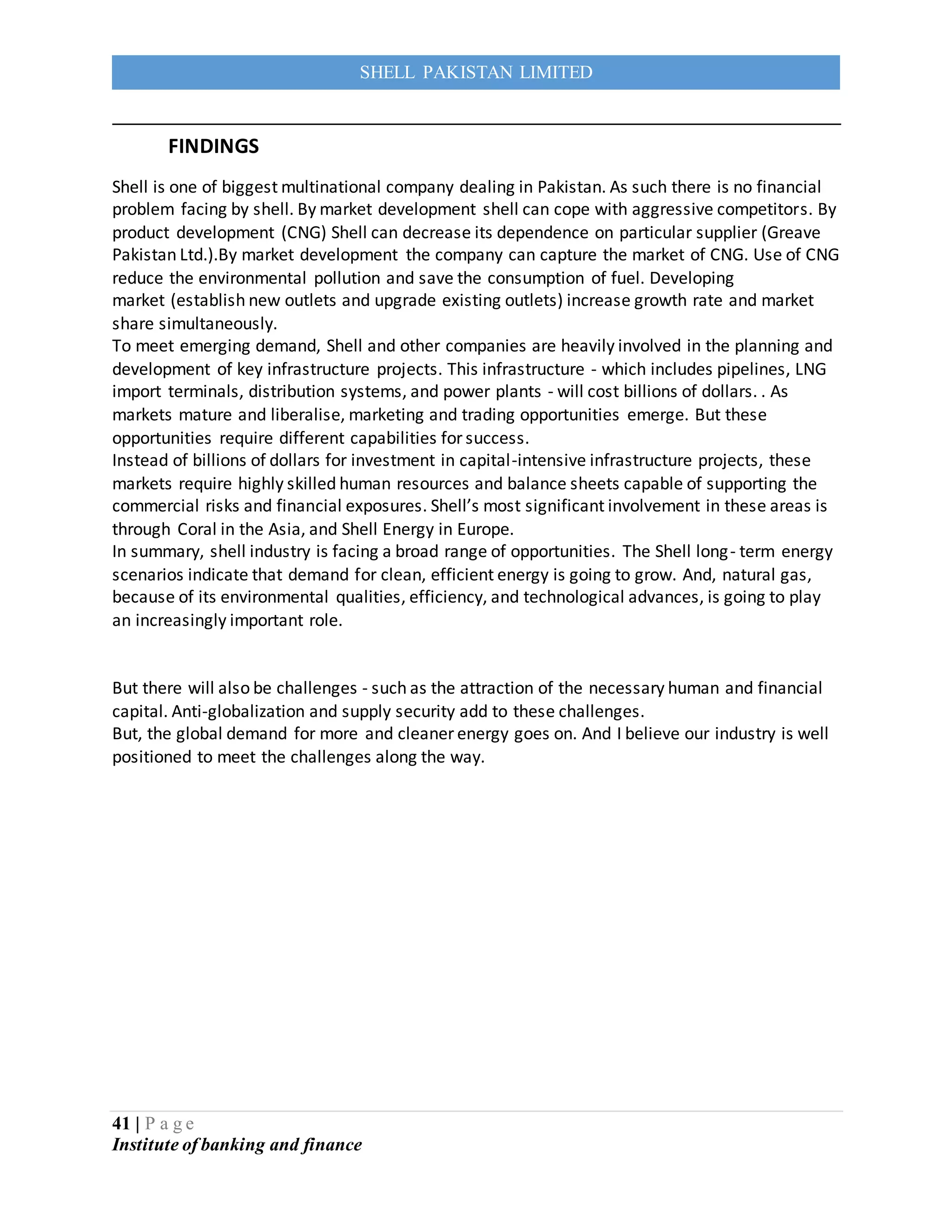 41 | P a g e
Institute of banking and finance
SHELL PAKISTAN LIMITED
FINDINGS
Shell is one of biggest multinational company dealing in Pakistan. As such there is no financial
problem facing by shell. By market development shell can cope with aggressive competitors. By
product development (CNG) Shell can decrease its dependence on particular supplier (Greave
Pakistan Ltd.).By market development the company can capture the market of CNG. Use of CNG
reduce the environmental pollution and save the consumption of fuel. Developing
market (establish new outlets and upgrade existing outlets) increase growth rate and market
share simultaneously.
To meet emerging demand, Shell and other companies are heavily involved in the planning and
development of key infrastructure projects. This infrastructure - which includes pipelines, LNG
import terminals, distribution systems, and power plants - will cost billions of dollars. . As
markets mature and liberalise, marketing and trading opportunities emerge. But these
opportunities require different capabilities for success.
Instead of billions of dollars for investment in capital-intensive infrastructure projects, these
markets require highly skilled human resources and balance sheets capable of supporting the
commercial risks and financial exposures. Shell’s most significant involvement in these areas is
through Coral in the Asia, and Shell Energy in Europe.
In summary, shell industry is facing a broad range of opportunities. The Shell long- term energy
scenarios indicate that demand for clean, efficient energy is going to grow. And, natural gas,
because of its environmental qualities, efficiency, and technological advances, is going to play
an increasingly important role.
But there will also be challenges - such as the attraction of the necessary human and financial
capital. Anti-globalization and supply security add to these challenges.
But, the global demand for more and cleaner energy goes on. And I believe our industry is well
positioned to meet the challenges along the way.
 