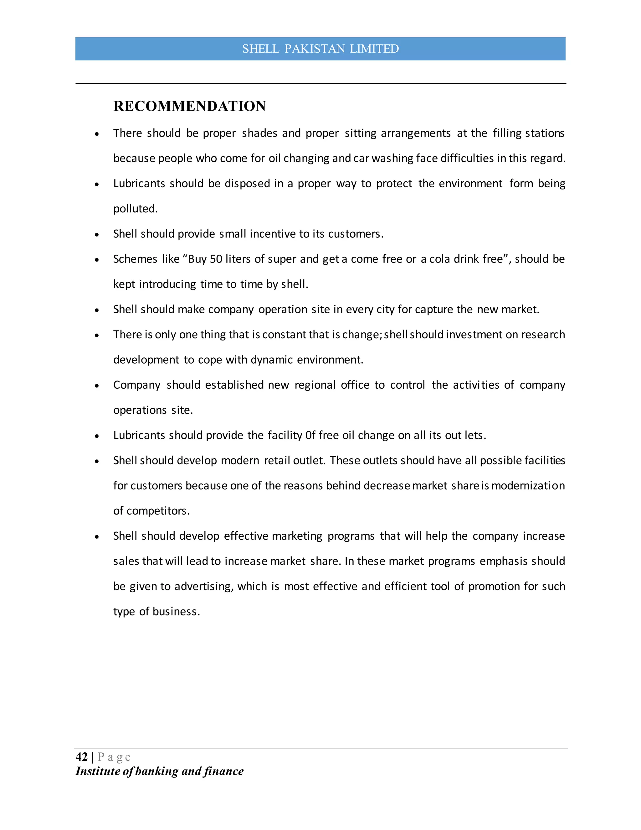 42 | P a g e
Institute of banking and finance
SHELL PAKISTAN LIMITED
RECOMMENDATION
 There should be proper shades and proper sitting arrangements at the filling stations
because people who come for oil changing and car washing face difficulties in this regard.
 Lubricants should be disposed in a proper way to protect the environment form being
polluted.
 Shell should provide small incentive to its customers.
 Schemes like “Buy 50 liters of super and get a come free or a cola drink free”, should be
kept introducing time to time by shell.
 Shell should make company operation site in every city for capture the new market.
 There is only one thing that is constant that is change;shellshould investment on research
development to cope with dynamic environment.
 Company should established new regional office to control the activities of company
operations site.
 Lubricants should provide the facility 0f free oil change on all its out lets.
 Shell should develop modern retail outlet. These outlets should have all possible facilities
for customers because one of the reasons behind decreasemarket shareis modernization
of competitors.
 Shell should develop effective marketing programs that will help the company increase
sales that will lead to increase market share. In these market programs emphasis should
be given to advertising, which is most effective and efficient tool of promotion for such
type of business.
 