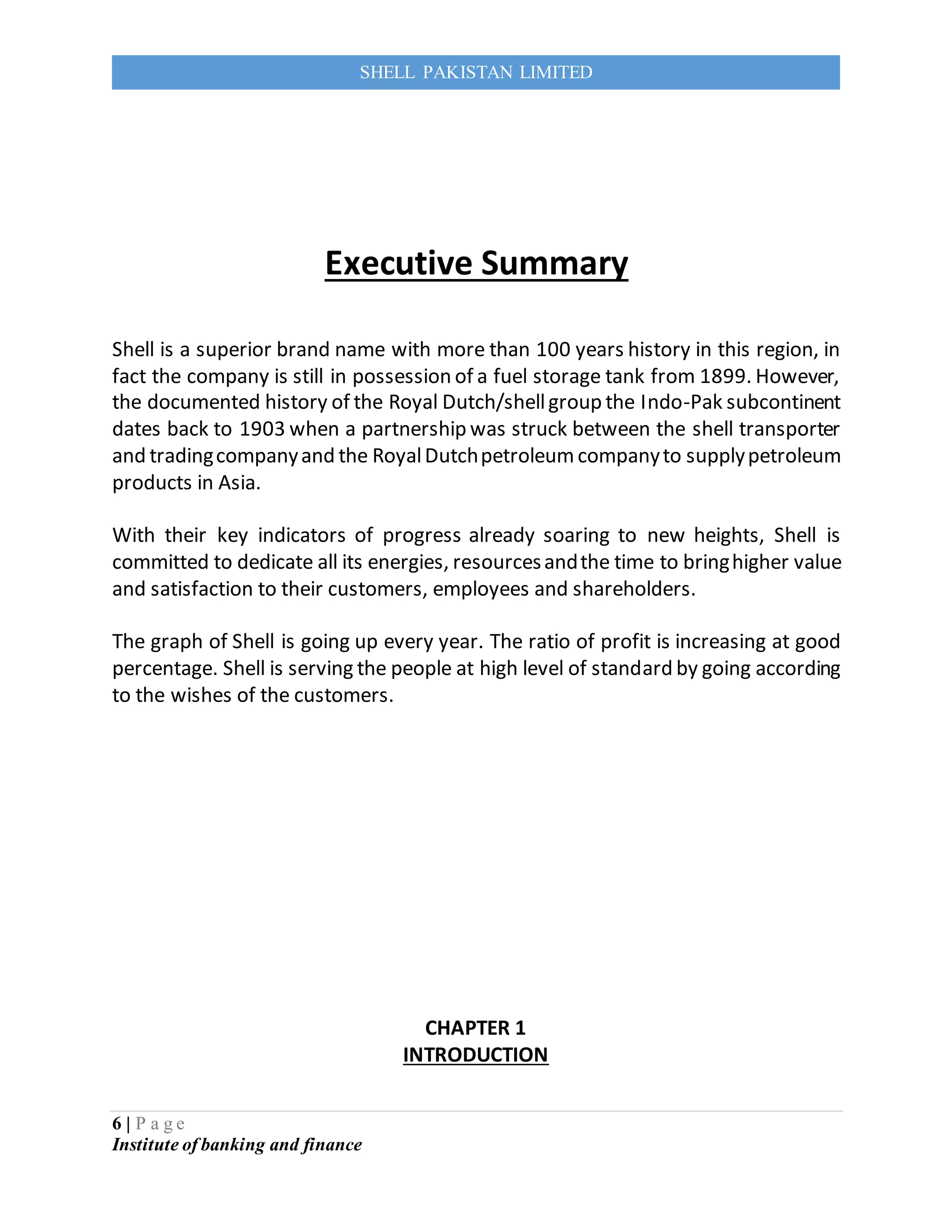 6 | P a g e
Institute of banking and finance
SHELL PAKISTAN LIMITED
Executive Summary
Shell is a superior brand name with more than 100 years history in this region, in
fact the company is still in possession of a fuel storage tank from 1899. However,
the documented history of the Royal Dutch/shellgroup the Indo-Pak subcontinent
dates back to 1903 when a partnership was struck between the shell transporter
and tradingcompanyand the RoyalDutchpetroleumcompanyto supplypetroleum
products in Asia.
With their key indicators of progress already soaring to new heights, Shell is
committed to dedicate all its energies, resourcesandthe time to bringhigher value
and satisfaction to their customers, employees and shareholders.
The graph of Shell is going up every year. The ratio of profit is increasing at good
percentage. Shell is serving the people at high level of standard by going according
to the wishes of the customers.
CHAPTER 1
INTRODUCTION
 