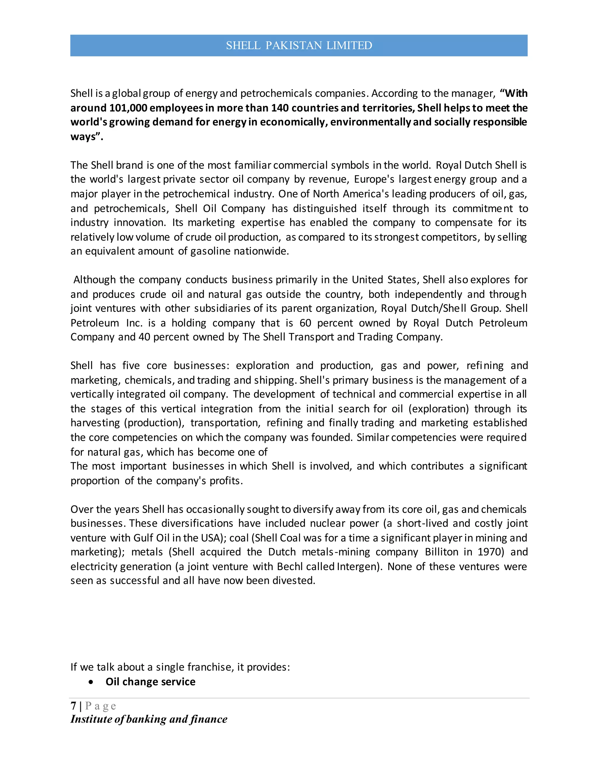 7 | P a g e
Institute of banking and finance
SHELL PAKISTAN LIMITED
Shell is aglobalgroup of energy and petrochemicals companies. According to the manager, “With
around 101,000 employees in more than 140 countries and territories, Shell helps to meet the
world's growing demand for energy in economically, environmentally and socially responsible
ways”.
The Shell brand is one of the most familiar commercial symbols in the world. Royal Dutch Shell is
the world's largest private sector oil company by revenue, Europe's largest energy group and a
major player in the petrochemical industry. One of North America's leading producers of oil, gas,
and petrochemicals, Shell Oil Company has distinguished itself through its commitment to
industry innovation. Its marketing expertise has enabled the company to compensate for its
relatively low volume of crude oilproduction, as compared to its strongest competitors, by selling
an equivalent amount of gasoline nationwide.
Although the company conducts business primarily in the United States, Shell also explores for
and produces crude oil and natural gas outside the country, both independently and through
joint ventures with other subsidiaries of its parent organization, Royal Dutch/Shell Group. Shell
Petroleum Inc. is a holding company that is 60 percent owned by Royal Dutch Petroleum
Company and 40 percent owned by The Shell Transport and Trading Company.
Shell has five core businesses: exploration and production, gas and power, refining and
marketing, chemicals, and trading and shipping. Shell's primary business is the management of a
vertically integrated oil company. The development of technical and commercial expertise in all
the stages of this vertical integration from the initial search for oil (exploration) through its
harvesting (production), transportation, refining and finally trading and marketing established
the core competencies on which the company was founded. Similar competencies were required
for natural gas, which has become one of
The most important businesses in which Shell is involved, and which contributes a significant
proportion of the company's profits.
Over the years Shell has occasionally sought to diversify away from its core oil, gas and chemicals
businesses. These diversifications have included nuclear power (a short-lived and costly joint
venture with Gulf Oil in the USA); coal (Shell Coal was for a time a significant player in mining and
marketing); metals (Shell acquired the Dutch metals-mining company Billiton in 1970) and
electricity generation (a joint venture with Bechl called Intergen). None of these ventures were
seen as successful and all have now been divested.
If we talk about a single franchise, it provides:
 Oil change service
 