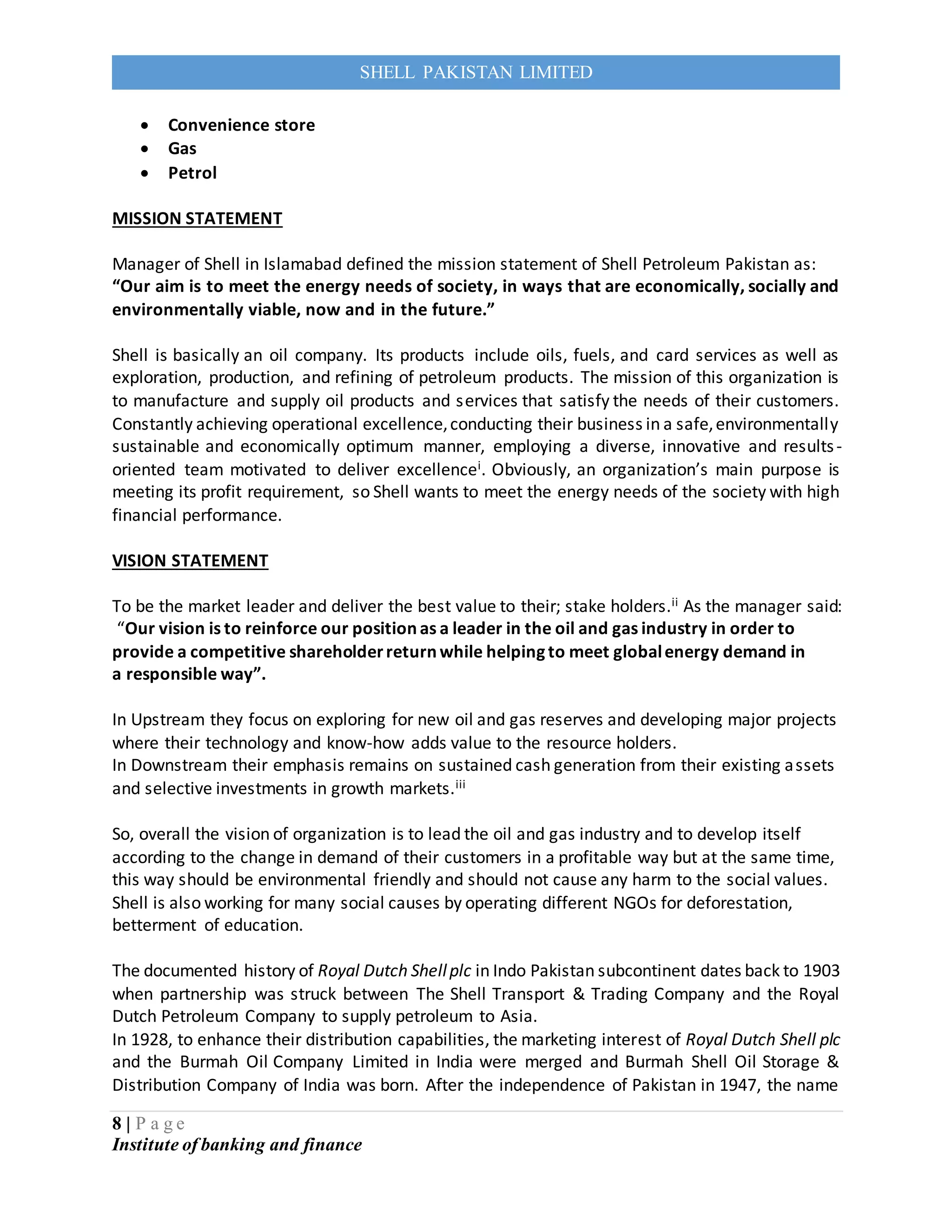 8 | P a g e
Institute of banking and finance
SHELL PAKISTAN LIMITED
 Convenience store
 Gas
 Petrol
MISSION STATEMENT
Manager of Shell in Islamabad defined the mission statement of Shell Petroleum Pakistan as:
“Our aim is to meet the energy needs of society, in ways that are economically, socially and
environmentally viable, now and in the future.”
Shell is basically an oil company. Its products include oils, fuels, and card services as well as
exploration, production, and refining of petroleum products. The mission of this organization is
to manufacture and supply oil products and services that satisfy the needs of their customers.
Constantly achieving operational excellence,conducting their business in a safe,environmentally
sustainable and economically optimum manner, employing a diverse, innovative and results-
oriented team motivated to deliver excellencei. Obviously, an organization’s main purpose is
meeting its profit requirement, so Shell wants to meet the energy needs of the society with high
financial performance.
VISION STATEMENT
To be the market leader and deliver the best value to their; stake holders.ii As the manager said:
“Our vision is to reinforce our position as a leader in the oil and gas industry in order to
provide a competitive shareholderreturn while helping to meet globalenergy demand in
a responsible way”.
In Upstream they focus on exploring for new oil and gas reserves and developing major projects
where their technology and know-how adds value to the resource holders.
In Downstream their emphasis remains on sustained cash generation from their existing assets
and selective investments in growth markets.iii
So, overall the vision of organization is to lead the oil and gas industry and to develop itself
according to the change in demand of their customers in a profitable way but at the same time,
this way should be environmental friendly and should not cause any harm to the social values.
Shell is also working for many social causes by operating different NGOs for deforestation,
betterment of education.
The documented history of Royal Dutch Shellplc in Indo Pakistan subcontinent dates back to 1903
when partnership was struck between The Shell Transport & Trading Company and the Royal
Dutch Petroleum Company to supply petroleum to Asia.
In 1928, to enhance their distribution capabilities, the marketing interest of Royal Dutch Shell plc
and the Burmah Oil Company Limited in India were merged and Burmah Shell Oil Storage &
Distribution Company of India was born. After the independence of Pakistan in 1947, the name
 