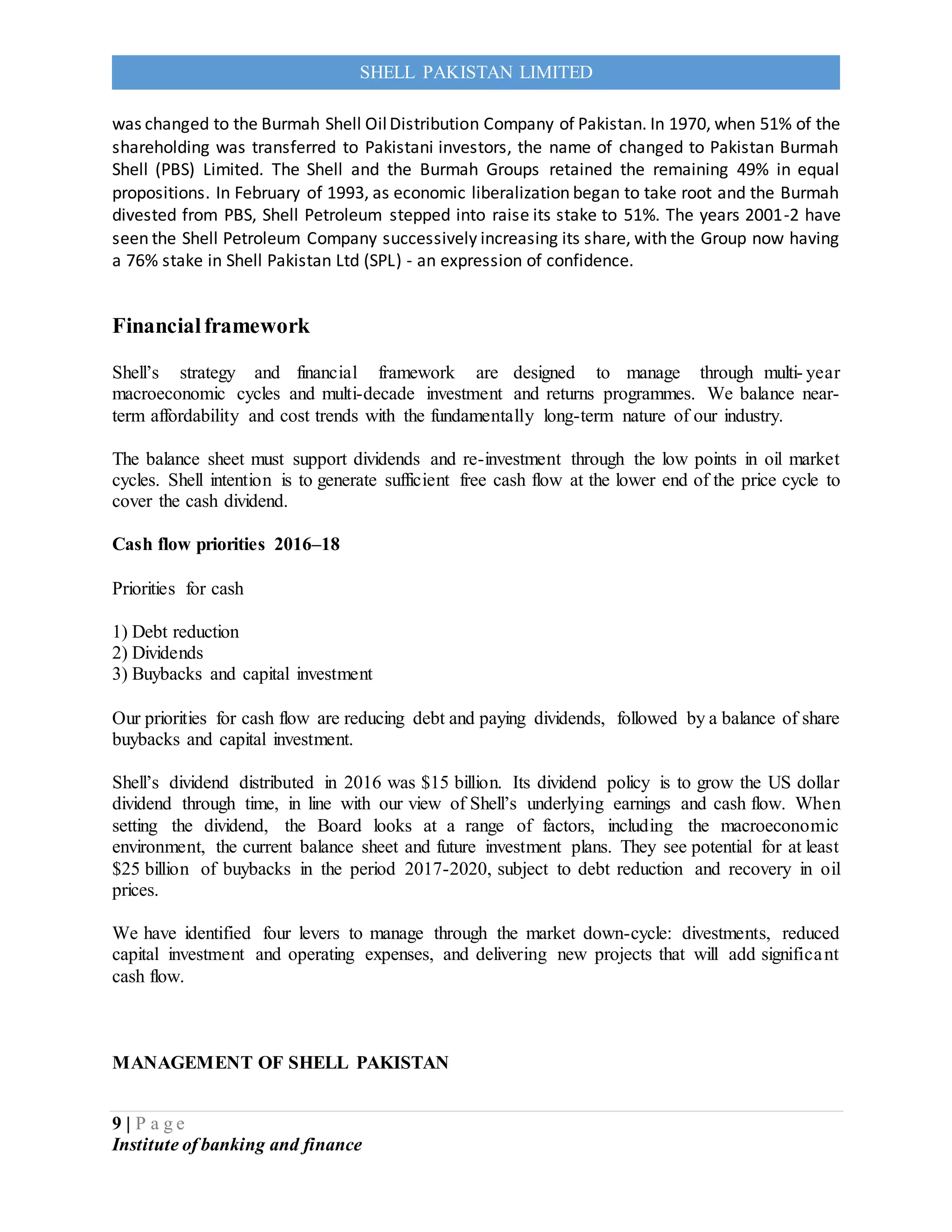 9 | P a g e
Institute of banking and finance
SHELL PAKISTAN LIMITED
was changed to the Burmah Shell OilDistribution Company of Pakistan. In 1970, when 51% of the
shareholding was transferred to Pakistani investors, the name of changed to Pakistan Burmah
Shell (PBS) Limited. The Shell and the Burmah Groups retained the remaining 49% in equal
propositions. In February of 1993, as economic liberalization began to take root and the Burmah
divested from PBS, Shell Petroleum stepped into raise its stake to 51%. The years 2001-2 have
seen the Shell Petroleum Company successively increasing its share, with the Group now having
a 76% stake in Shell Pakistan Ltd (SPL) - an expression of confidence.
Financialframework
Shell’s strategy and financial framework are designed to manage through multi- year
macroeconomic cycles and multi-decade investment and returns programmes. We balance near-
term affordability and cost trends with the fundamentally long-term nature of our industry.
The balance sheet must support dividends and re-investment through the low points in oil market
cycles. Shell intention is to generate sufficient free cash flow at the lower end of the price cycle to
cover the cash dividend.
Cash flow priorities 2016–18
Priorities for cash
1) Debt reduction
2) Dividends
3) Buybacks and capital investment
Our priorities for cash flow are reducing debt and paying dividends, followed by a balance of share
buybacks and capital investment.
Shell’s dividend distributed in 2016 was $15 billion. Its dividend policy is to grow the US dollar
dividend through time, in line with our view of Shell’s underlying earnings and cash flow. When
setting the dividend, the Board looks at a range of factors, including the macroeconomic
environment, the current balance sheet and future investment plans. They see potential for at least
$25 billion of buybacks in the period 2017-2020, subject to debt reduction and recovery in oil
prices.
We have identified four levers to manage through the market down-cycle: divestments, reduced
capital investment and operating expenses, and delivering new projects that will add significant
cash flow.
MANAGEMENT OF SHELL PAKISTAN
 