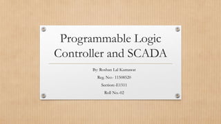 Programmable Logic
Controller and SCADA
By: Roshan Lal Kumawat
Reg. No:- 11508520
Section:-E1511
Roll No.-02
 