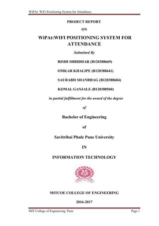 WiPAt: WiFi Positioning System for Attendance
MIT College of Engineering, Pune Page 1
PROJECT REPORT
ON
WiPAt:WIFI POSITIONING SYSTEM FOR
ATTENDANCE
Submitted By
RISHI SHRIDHAR (B120388669)
OMKAR KHALIPE (B120388641)
SAURABH SHANBHAG (B120388684)
KOMAL GANJALE (B120388560)
in partial fulfillment for the award of the degree
of
Bachelor of Engineering
of
Savitribai Phule Pune University
IN
INFORMATION TECHNOLOGY
MITCOE COLLEGE OF ENGINEERING
2016-2017
 