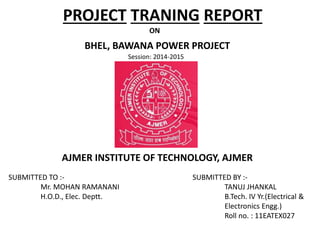 PROJECT TRANING REPORT
ON
BHEL, BAWANA POWER PROJECT
Session: 2014-2015
AJMER INSTITUTE OF TECHNOLOGY, AJMER
SUBMITTED TO :-
Mr. MOHAN RAMANANI
H.O.D., Elec. Deptt.
SUBMITTED BY :-
TANUJ JHANKAL
B.Tech. IV Yr.(Electrical &
Electronics Engg.)
Roll no. : 11EATEX027
 