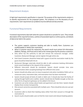 IS 6410-001 Summer 2017 - Systems Analysis and Design
Requirement Analysis
A high-level requirements specification is required. The purpose of the requirements analysis is
to identify requirements for the proposed system. The emphasis is on the discovery of user
requirements. Each requirement (or problem) must be defined and documented.
Functional Requirements
Functional requirements deal with what the system should do or provide for users. They include
description of the required functions, outlines of associated reports or online queries, and details
of data to be held in the system.
• The system supports customers booking and able to modify them. Customers can
modify/update or delete their reservation.
• When a customer search for restaurant, the search result must contain full information
(Address, Ratings, and Price) and as well as the reviews given by the previous customers.
• Only admin has the authority to add and remove the restaurant manager. Unlike
Customer, Restaurant Manager cannot register through online site.
• Each Guest Customer should be linked with a guest id and the reservation made by the
guest should be linked with this id.
• Restaurant Manager externally should be able to edit customers booking information
(even cancel booking) on the request of the customer.
• Different time-zones should be considered. System should consider time zone
synchronization when accepting bookings from different time zones
• System should only allow users to move to payment only when mandatory fields such as
restaurant name, reservation date, and reservation time has been mentioned.
• System should accept all kinds of credit or debit card. It should also have the facility of
paying through PayPal and e-wallets. System should also be flexible enough so that any
other forms of payment gateways can be added in the future.
• Customers can write reviews about hotels and apartment and rate them. System should
display these reviews transparently.
• One account cannot be associated with multiple users. There should be only one user per
account.
• Customers able to check their booking status either from their account or through the
reservation id.
• Search results should enable users to find the most recent and relevant booking options
 