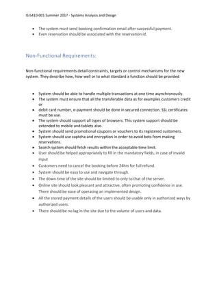 IS 6410-001 Summer 2017 - Systems Analysis and Design
• The system must send booking confirmation email after successful payment.
• Even reservation should be associated with the reservation id.
Non-Functional Requirements:
Non-functional requirements detail constraints, targets or control mechanisms for the new
system. They describe how, how well or to what standard a function should be provided
• System should be able to handle multiple transactions at one time asynchronously.
• The system must ensure that all the transferable data as for examples customers credit
or
• debit card number, e-payment should be done in secured connection. SSL certificates
must be use.
• The system should support all types of browsers. This system support should be
extended to mobile and tablets also.
• System should send promotional coupons or vouchers to its registered customers.
• System should use captcha and encryption in order to avoid bots from making
reservations.
• Search system should fetch results within the acceptable time limit.
• User should be helped appropriately to fill in the mandatory fields, in case of invalid
input
• Customers need to cancel the booking before 24hrs for full refund.
• System should be easy to use and navigate through.
• The down time of the site should be limited to only to that of the server.
• Online site should look pleasant and attractive, often promoting confidence in use.
There should be ease of operating an implemented design.
• All the stored payment details of the users should be usable only in authorized ways by
authorized users.
• There should be no lag in the site due to the volume of users and data.
 