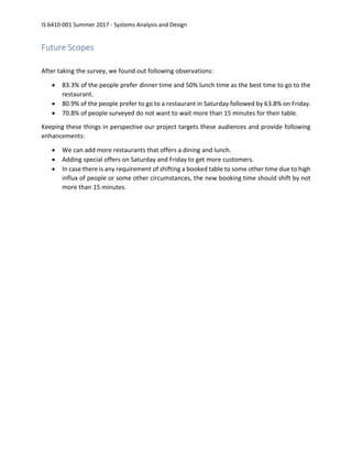 IS 6410-001 Summer 2017 - Systems Analysis and Design
Future Scopes
After taking the survey, we found out following observations:
• 83.3% of the people prefer dinner time and 50% lunch time as the best time to go to the
restaurant.
• 80.9% of the people prefer to go to a restaurant in Saturday followed by 63.8% on Friday.
• 70.8% of people surveyed do not want to wait more than 15 minutes for their table.
Keeping these things in perspective our project targets these audiences and provide following
enhancements:
• We can add more restaurants that offers a dining and lunch.
• Adding special offers on Saturday and Friday to get more customers.
• In case there is any requirement of shifting a booked table to some other time due to high
influx of people or some other circumstances, the new booking time should shift by not
more than 15 minutes.
 