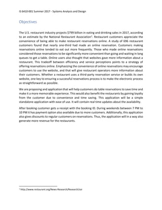 IS 6410-001 Summer 2017 - Systems Analysis and Design
Objectives
The U.S. restaurant industry projects $799 billion in eating and drinking sales in 2017, according
to an estimate by the National Restaurant Association1. Restaurant customers appreciate the
convenience of being able to make restaurant reservations online. A study of 696 restaurant
customers found that nearly one-third had made an online reservation. Customers making
reservations online tended to eat out more frequently. Those who made online reservations
considered those reservations to be significantly more convenient than going and waiting in long
queues to get a table. Online users also thought that websites gave more information about a
restaurant. This tradeoff between efficiency and service perceptions points to a strategy of
offering reservations online. Emphasizing the convenience of online reservations may encourage
customers to use the website, and that will give restaurant operators more information about
their customers. Whether a restaurant uses a third-party reservation service or builds its own
website, one key to ensuring a successful reservations process is to make the electronic process
as straightforward as possible.
We are proposing and application that will help customers do table reservations to save time and
make it a more memorable experience. This would also benefit the restaurants by gaining loyalty
from the customer due to convenience and time saving. This application will be a simple
standalone application with ease of use. It will contain real time updates about the availability.
After booking customer gets a receipt with the booking ID. During weekends between 7 PM to
10 PM it has payment option also available due to more customers. Additionally, this application
also gives discounts to regular customers on reservations. Thus, the application will in a way also
generate more revenue for the restaurants.
1
http://www.restaurant.org/News-Research/Research/soi
 