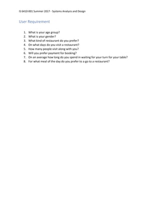 IS 6410-001 Summer 2017 - Systems Analysis and Design
User Requirement
1. What is your age group?
2. What is your gender?
3. What kind of restaurant do you prefer?
4. On what days do you visit a restaurant?
5. How many people visit along with you?
6. Will you prefer payment for booking?
7. On an average how long do you spend in waiting for your turn for your table?
8. For what meal of the day do you prefer to a go to a restaurant?
 