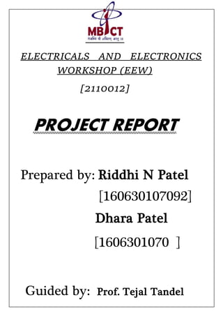 ELECTRICALS AND ELECTRONICS
WORKSHOP (EEW)
[2110012]
PROJECT REPORT
Prepared by: Riddhi N Patel
[160630107092]
Dhara Patel
[1606301070 ]
Guided by: Prof. Tejal Tandel
 