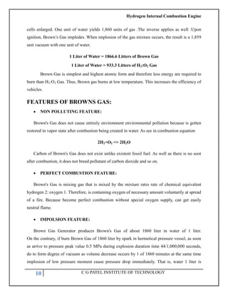 Hydrogen Internal Combustion Engine
10 C G PATEL INSTITUTE OF TECHNOLOGY
cells enlarged. One unit of water yields 1,860 units of gas .The inverse applies as well .Upon
ignition, Brown‘s Gas implodes. When implosion of the gas mixture occurs, the result is a 1,859
unit vacuum with one unit of water.
1 Liter of Water = 1866.6 Litters of Brown Gas
1 Liter of Water = 933.3 Litters of H2:O2 Gas
Brown Gas is simplest and highest atomic form and therefore less energy are required to
burn than H2:O2 Gas. Thus, Brown gas burns at low temperature. This increases the efficiency of
vehicles.
FEATURES OF BROWNS GAS:
 NON POLLUTING FEATURE:
Brown's Gas does not cause entirely environment environmental pollution because is gotten
restored in vapor state after combustion being created in water. As see in combustion equation
2H2+O2 => 2H2O
Carbon of Brown's Gas does not exist unlike existent fossil fuel. As well as there is no soot
after combustion, it does not breed pollutant of carbon dioxide and so on.
 PERFECT COMBUSTION FEATURE:
Brown's Gas is mixing gas that is mixed by the mixture ratio rate of chemical equivalent
hydrogen 2: oxygen 1. Therefore, is containing oxygen of necessary amount voluntarily at spread
of a fire. Because become perfect combustion without special oxygen supply, can get easily
neutral flame.
 IMPOLSION FEATURE:
Brown Gas Generator produces Brown's Gas of about 1860 liter in water of 1 liter.
On the contrary, if burn Brown Gas of 1860 liter by spark in hermetical pressure vessel, as soon
as arrive to pressure peak value 0.5 MPa during explosion duration time 44/1,000,000 seconds,
do to form degree of vacuum as volume decrease occurs by 1 of 1860 minutes at the same time
implosion of low pressure moment cause pressure drop immediately. That is, water 1 liter is
 
