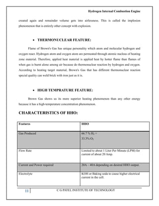 Hydrogen Internal Combustion Engine
11 C G PATEL INSTITUTE OF TECHNOLOGY
created again and remainder volume gets into airlessness. This is called the implosion
phenomenon that is entirely other concept with explosion.
 THERMONUCLEAR FEATURE:
Flame of Brown's Gas has unique personality which atom and molecular hydrogen and
oxygen react. Hydrogen atom and oxygen atom are permeated through atomic nucleus of heating
zone material. Therefore, applied heat material is applied heat by hotter flame than flames of
when gas is burnt alone among air because do thermonuclear reaction by hydrogen and oxygen.
According to heating target material, Brown's Gas that has different thermonuclear reaction
special quality can weld brick with iron just as it is.
 HIGH TEMPRATURE FEATURE:
Brown Gas shows us its more superior heating phenomenon than any other energy
because it has a high-temperature concentration phenomenon.
CHARACTERISTICS OF HHO:
Features HHO
Gas Produced 66.7 % H2 +
33.3% O2
Flow Rate Limited to about 1 Liter Per Minute (LPM) for
current of about 20 Amp.
Current and Power required 20A – 40A depending on desired HHO output.
Electrolyte KOH or Baking soda to cause higher electrical
current in the cell.
 