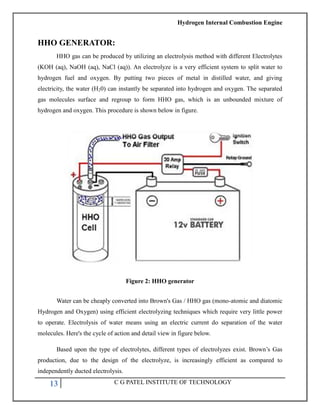 Hydrogen Internal Combustion Engine
13 C G PATEL INSTITUTE OF TECHNOLOGY
HHO GENERATOR:
HHO gas can be produced by utilizing an electrolysis method with different Electrolytes
(KOH (aq), NaOH (aq), NaCl (aq)). An electrolyze is a very efficient system to split water to
hydrogen fuel and oxygen. By putting two pieces of metal in distilled water, and giving
electricity, the water (H20) can instantly be separated into hydrogen and oxygen. The separated
gas molecules surface and regroup to form HHO gas, which is an unbounded mixture of
hydrogen and oxygen. This procedure is shown below in figure.
Figure 2: HHO generator
Water can be cheaply converted into Brown's Gas / HHO gas (mono-atomic and diatomic
Hydrogen and Oxygen) using efficient electrolyzing techniques which require very little power
to operate. Electrolysis of water means using an electric current do separation of the water
molecules. Here's the cycle of action and detail view in figure below.
Based upon the type of electrolytes, different types of electrolyzes exist. Brown‘s Gas
production, due to the design of the electrolyze, is increasingly efficient as compared to
independently ducted electrolysis.
 