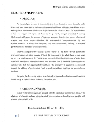 Hydrogen Internal Combustion Engine
14 C G PATEL INSTITUTE OF TECHNOLOGY
ELECTROLYSIS PROCESS:
 PRINCIPLE:
An electrical power source is connected to two electrodes, or two plates (typically made
from some inert metal such as platinum, stainless steel or iridium) which are placed in the water.
Hydrogen will appear at the cathode (the negatively charged electrode, where electrons enter the
water), and oxygen will appear at the anode (the positively charged electrode). Assuming
ideal faradaic efficiency, the amount of hydrogen generated is twice the number of moles of
oxygen, and both are proportional to the total electrical charge conducted by the
solution. However, in many cells competing side reactions dominate, resulting in different
products and less than ideal faradaic efficiency.
Electrolysis of pure water requires excess energy in the form of over potential to
overcome various activation barriers. Without the excess energy the electrolysis of pure water
occurs very slowly or not at all. This is in part due to the limited self-ionization of water. Pure
water has an electrical conductivity about one millionth that of seawater. Many electrolytic
cells may also lack the requisite electro catalysts. The efficiency of electrolysis is increased
through the addition of an electrolyte (such as a salt, an acid or a base) and the use of electro
catalysts.
Currently the electrolytic process is rarely used in industrial applications since hydrogen
can currently be produced more affordably from fossil fuels.
 CHEMICAL PROCESS:
In pure water at the negatively charged cathode, a reduction reaction takes place, with
electrons (e−
) from the cathode being given to hydrogen cations to form hydrogen gas (the half
reaction balanced with acid).
Reduction at cathode: 2 H+
(aq) + 2e−
→ H2 (g)
 