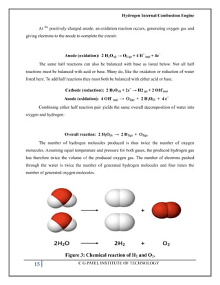 Hydrogen Internal Combustion Engine
15 C G PATEL INSTITUTE OF TECHNOLOGY
At the
positively charged anode, an oxidation reaction occurs, generating oxygen gas and
giving electrons to the anode to complete the circuit:
Anode (oxidation): 2 H2O (l) → O2 (g) + 4 H+
(aq) + 4e−
The same half reactions can also be balanced with base as listed below. Not all half
reactions must be balanced with acid or base. Many do, like the oxidation or reduction of water
listed here. To add half reactions they must both be balanced with either acid or base.
Cathode (reduction): 2 H2O (l) + 2e−
→ H2 (g) + 2 OH-
(aq)
Anode (oxidation): 4 OH-
(aq) → O2(g) + 2 H2O(l) + 4 e−
Combining either half reaction pair yields the same overall decomposition of water into
oxygen and hydrogen:
Overall reaction: 2 H2O(l) → 2 H2(g) + O2(g)
The number of hydrogen molecules produced is thus twice the number of oxygen
molecules. Assuming equal temperature and pressure for both gases, the produced hydrogen gas
has therefore twice the volume of the produced oxygen gas. The number of electrons pushed
through the water is twice the number of generated hydrogen molecules and four times the
number of generated oxygen molecules.
Figure 3: Chemical reaction of H2 and O2.
 