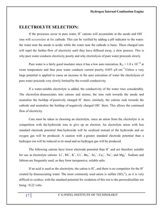 Hydrogen Internal Combustion Engine
17 C G PATEL INSTITUTE OF TECHNOLOGY
ELECTROLYTE SELECTION:
If the processes occur in pure water, H+
cations will accumulate at the anode and OH−
ions will accumulate at the cathode. This can be verified by adding a pH indicator to the water:
the water near the anode is acidic while the water near the cathode is basic. These charged ions
will repel the further flow of electricity until they have diffused away, a slow process. This is
why pure water conducts electricity poorly and why electrolysis of pure water proceeds slowly.
Pure water is a fairly good insulator since it has a low auto ionization, Kw = 1.0 x 10−14
at
room temperature and thus pure water conducts current poorly, 0.055 µS·cm−1
.Unless a very
large potential is applied to cause an increase in the auto ionization of water the electrolysis of
pure water proceeds very slowly limited by the overall conductivity.
If a water-soluble electrolyte is added, the conductivity of the water rises considerably.
The electrolyte disassociates into cations and anions; the ions rush towards the anode and
neutralize the buildup of positively charged H+
there; similarly, the cations rush towards the
cathode and neutralize the buildup of negatively charged OH−
there. This allows the continued
flow of electricity.
Care must be taken in choosing an electrolyte, since an anion from the electrolyte is in
competition with the hydroxide ions to give up an electron. An electrolyte anion with less
standard electrode potential than hydroxide will be oxidized instead of the hydroxide and no
oxygen gas will be produced. A caution with a greater standard electrode potential than a
hydrogen ion will be reduced in its stead and no hydrogen gas will be produced.
The following cations have lower electrode potential than H+
and are therefore suitable
for use as electrolyte cations: Li+
, Rb+
, K+
, Cs+
, Ba2
+
, Sr2
+
, Ca2
+
, Na+
, and Mg2
+
. Sodium and
lithium are frequently used, as they form inexpensive, soluble salts.
If an acid is used as the electrolyte, the cation is H+
, and there is no competitor for the H+
created by disassociating water. The most commonly used anion is sulfate (SO4
2-
), as it is very
difficult to oxidize, with the standard potential for oxidation of this ion to the peroxodisulfate ion
being −0.22 volts.
 
