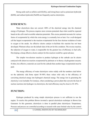Hydrogen Internal Combustion Engine
18 C G PATEL INSTITUTE OF TECHNOLOGY
Strong acids such as sulfuric acid (H2SO4), and strong bases such as potassium hydroxide
(KOH), and sodium hydroxide (NaOH) are frequently used as electrolytes.
EFFICIENCY:
Water electrolysis does not convert 100% of the electrical energy into the chemical
energy of hydrogen. The process requires more extreme potentials than what would be expected
based on the cell's total reversible reduction potentials. This excess potential accounts for various
forms of overpotential by which the extra energy is eventually lost as heat. For a well-designed
cell the largest overpotential is the reaction overpotential for the four electron oxidation of water
to oxygen at the anode. An effective electro catalyst to facilitate this reaction has not been
developed. Platinum alloys are the default state of the art for this oxidation. The reverse reaction,
the reduction of oxygen to water, is responsible for the greatest loss of efficiency in fuel cells.
Developing a cheap effective electro catalyst for this reaction would be a great advance.
The simpler two-electron reaction to produce hydrogen at the cathode can be electro
catalyzed with almost no reaction overpotential by platinum or in theory a hydrogenates enzyme.
If other, less effective, materials are used for the cathode then another large overpotential must be
paid.
The energy efficiency of water electrolysis varies widely with the numbers cited below
on the optimistic side. Some report 50–80% these values refer only to the efficiency of
converting electrical energy into hydrogen's chemical energy. The energy lost in generating the
electricity is not included. For instance, when considering a power plant that converts the heat of
nuclear reactions into hydrogen via electrolysis, the total efficiency may be closer to 30–45%.
FUNCTION:
Hydrogen produced by using simple electrolysis process is not sufficient to run the
engine. To resolve this problem Brown invented a special electrolysis technique in Brown Gas
Generator. In this generator, electrolysis is done in parallel plate electrolyzer. Temperature,
Pressure and process are controlled according to research with some limited value by the control
 