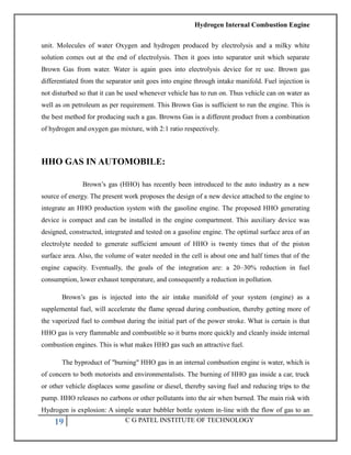 Hydrogen Internal Combustion Engine
19 C G PATEL INSTITUTE OF TECHNOLOGY
unit. Molecules of water Oxygen and hydrogen produced by electrolysis and a milky white
solution comes out at the end of electrolysis. Then it goes into separator unit which separate
Brown Gas from water. Water is again goes into electrolysis device for re use. Brown gas
differentiated from the separator unit goes into engine through intake manifold. Fuel injection is
not disturbed so that it can be used whenever vehicle has to run on. Thus vehicle can on water as
well as on petroleum as per requirement. This Brown Gas is sufficient to run the engine. This is
the best method for producing such a gas. Browns Gas is a different product from a combination
of hydrogen and oxygen gas mixture, with 2:1 ratio respectively.
HHO GAS IN AUTOMOBILE:
Brown‘s gas (HHO) has recently been introduced to the auto industry as a new
source of energy. The present work proposes the design of a new device attached to the engine to
integrate an HHO production system with the gasoline engine. The proposed HHO generating
device is compact and can be installed in the engine compartment. This auxiliary device was
designed, constructed, integrated and tested on a gasoline engine. The optimal surface area of an
electrolyte needed to generate sufficient amount of HHO is twenty times that of the piston
surface area. Also, the volume of water needed in the cell is about one and half times that of the
engine capacity. Eventually, the goals of the integration are: a 20–30% reduction in fuel
consumption, lower exhaust temperature, and consequently a reduction in pollution.
Brown‘s gas is injected into the air intake manifold of your system (engine) as a
supplemental fuel, will accelerate the flame spread during combustion, thereby getting more of
the vaporized fuel to combust during the initial part of the power stroke. What is certain is that
HHO gas is very flammable and combustible so it burns more quickly and cleanly inside internal
combustion engines. This is what makes HHO gas such an attractive fuel.
The byproduct of "burning" HHO gas in an internal combustion engine is water, which is
of concern to both motorists and environmentalists. The burning of HHO gas inside a car, truck
or other vehicle displaces some gasoline or diesel, thereby saving fuel and reducing trips to the
pump. HHO releases no carbons or other pollutants into the air when burned. The main risk with
Hydrogen is explosion: A simple water bubbler bottle system in-line with the flow of gas to an
 