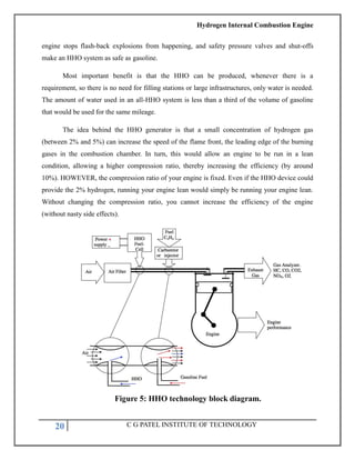 Hydrogen Internal Combustion Engine
20 C G PATEL INSTITUTE OF TECHNOLOGY
engine stops flash-back explosions from happening, and safety pressure valves and shut-offs
make an HHO system as safe as gasoline.
Most important benefit is that the HHO can be produced, whenever there is a
requirement, so there is no need for filling stations or large infrastructures, only water is needed.
The amount of water used in an all-HHO system is less than a third of the volume of gasoline
that would be used for the same mileage.
The idea behind the HHO generator is that a small concentration of hydrogen gas
(between 2% and 5%) can increase the speed of the flame front, the leading edge of the burning
gases in the combustion chamber. In turn, this would allow an engine to be run in a lean
condition, allowing a higher compression ratio, thereby increasing the efficiency (by around
10%). HOWEVER, the compression ratio of your engine is fixed. Even if the HHO device could
provide the 2% hydrogen, running your engine lean would simply be running your engine lean.
Without changing the compression ratio, you cannot increase the efficiency of the engine
(without nasty side effects).
Figure 5: HHO technology block diagram.
 