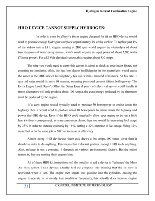 Hydrogen Internal Combustion Engine
21 C G PATEL INSTITUTE OF TECHNOLOGY
HHO DEVICE CANNOT SUPPLY HYDROGEN:
In order to even be effective (in an engine designed for it), an HHO device would
need to produce enough hydrogen to replace approximately 2% of the airflow. To replace just 1%
of the airflow into a 1.8 L engine running at 2400 rpm would require the electrolysis of about
two teaspoons of water every minute, which would require an input power of about 5,200 watts
(7 horse power). For a 12 Volt electrical system, this requires about 430 Amps.
The wire you would need to carry this current is about as thick as your index finger, not
counting the insulation. Also, the heat loss due to inefficiencies in the electrolysis would cause
the water in the HHO device to completely boil out within a handful of minutes. At this rate, 1
quart of water would last only 90 minutes, assuming you could prevent it from boiling away. The
Extra Engine Load Doesn't Offset the Gains Even if your car's electrical system could handle it
(most alternators will only produce about 100 Amps), the extra energy produced by the alternator
must be produced by the engine.
If a car's engine would typically need to produce 30 horsepower to cruise down the
highway, then it would need to produce about 40 horsepower to cruise down the highway and
power the HHO device. Even if the HHO could magically allow your engine to be run a little
lean (without consequence), as some promoters claim, then you would be increasing fuel usage
by 33% in order to increase economy by ~5%, netting a 32% increase in fuel usage. Using 32%
more fuel to do the same job is NOT an increase in efficiency.
Almost every HHO device out there only draws a few amps, 100 times lower than it
should in order to do anything. This means that it doesn't produce enough HHO to do anything.
Also, mileage is not a constant. It depends on various environmental factors. But the major
reason is, they are running their engines lean.
All of these HHO kit instructions tell the installer to add a device to "enhance" the Mass
Air Flow sensor. These devices actually fool the computer into thinking that the air flow is
restricted, when it isn't. The engine then injects less gasoline into the cylinders, causing the
engine to operate in an overly lean condition. Frequently, this actually does increase engine
 