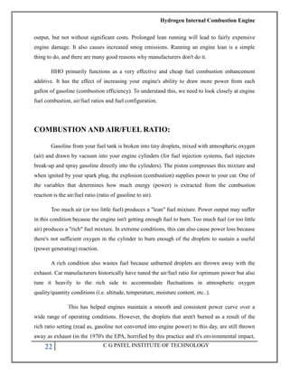 Hydrogen Internal Combustion Engine
22 C G PATEL INSTITUTE OF TECHNOLOGY
output, but not without significant costs. Prolonged lean running will lead to fairly expensive
engine damage. It also causes increased smog emissions. Running an engine lean is a simple
thing to do, and there are many good reasons why manufacturers don't do it.
HHO primarily functions as a very effective and cheap fuel combustion enhancement
additive. It has the effect of increasing your engine's ability to draw more power from each
gallon of gasoline (combustion efficiency). To understand this, we need to look closely at engine
fuel combustion, air/fuel ratios and fuel configuration.
COMBUSTION AND AIR/FUEL RATIO:
Gasoline from your fuel tank is broken into tiny droplets, mixed with atmospheric oxygen
(air) and drawn by vacuum into your engine cylinders (for fuel injection systems, fuel injectors
break-up and spray gasoline directly into the cylinders). The piston compresses this mixture and
when ignited by your spark plug, the explosion (combustion) supplies power to your car. One of
the variables that determines how much energy (power) is extracted from the combustion
reaction is the air/fuel ratio (ratio of gasoline to air).
Too much air (or too little fuel) produces a "lean" fuel mixture. Power output may suffer
in this condition because the engine isn't getting enough fuel to burn. Too much fuel (or too little
air) produces a "rich" fuel mixture. In extreme conditions, this can also cause power loss because
there's not sufficient oxygen in the cylinder to burn enough of the droplets to sustain a useful
(power generating) reaction.
A rich condition also wastes fuel because unburned droplets are thrown away with the
exhaust. Car manufacturers historically have tuned the air/fuel ratio for optimum power but also
tune it heavily to the rich side to accommodate fluctuations in atmospheric oxygen
quality/quantity conditions (i.e. altitude, temperature, moisture content, etc..).
This has helped engines maintain a smooth and consistent power curve over a
wide range of operating conditions. However, the droplets that aren't burned as a result of the
rich ratio setting (read as, gasoline not converted into engine power) to this day, are still thrown
away as exhaust (in the 1970's the EPA, horrified by this practice and it's environmental impact,
 