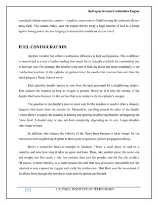 Hydrogen Internal Combustion Engine
23 C G PATEL INSTITUTE OF TECHNOLOGY
mandated tailpipe emission controls = catalytic converters to finish burning the unburned throw-
away fuel). This means, today, your car engine throws away a huge amount of fuel as a hedge
against losing power due to changing environmental conditions as you travel.
FUEL CONFIGURATION:
Another variable that affects combustion efficiency is fuel configuration. This is difficult
to control and is a way of understanding how much fuel is actually available for combustion due
to fuel unit size. For instance, the smaller is the unit of fuel, the faster and more completely is the
combustion reaction. In the cylinder at ignition time, the exothermic reaction fans out from the
spark plug as a flame front or wave.
Each gasoline droplet ignites in turn from the heat generated by a neighboring droplet.
This sustains the reaction as long as oxygen is present. However, it is only the surface of the
droplet that burns because it's the surface that is in contact with the cylinder's oxygen.
The gasoline in the droplet's interior must wait for the reaction to reach it (like a charcoal
briquette that burns from the outside in). Meanwhile, traveling around the sides of the droplet
(where there's oxygen), the reaction is heating and igniting neighboring droplets, propagating the
flame front. A droplet may or may not burn completely, depending on its size. Larger droplets
take longer to burn.
In addition, this reduces the velocity of the flame front because it takes longer for the
reaction to heat neighboring droplets to their point of ignition (ignition propagation delay).
Here's a somewhat familiar example to illustrate. Throw a small piece of coal on a
campfire and note how long it takes to ignite and burn. Then, take another piece, the same size
and weight, but first crush it into fine powder, then toss the powder into the fire (be careful).
Of course, it burns literally, in a flash because the fuel that was previously unavailable (on the
interior) is now exposed to oxygen and ready for combustion. That flash was the movement of
the flame front through the powder as each particle ignited and burned.
 