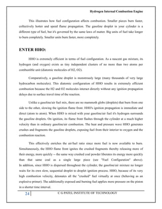Hydrogen Internal Combustion Engine
24 C G PATEL INSTITUTE OF TECHNOLOGY
This illustrates how fuel configuration affects combustion. Smaller pieces burn faster,
collectively hotter and speed flame propagation. The gasoline droplet in your cylinder is a
different type of fuel, but it's governed by the same laws of matter. Big units of fuel take longer
to burn completely. Smaller units burn faster, more completely.
ENTER HHO:
HHO is extremely efficient in terms of fuel configuration. As a nascent gas mixture, its
hydrogen (and oxygen) exists as tiny independent clusters of no more than two atoms per
combustible unit (diatomic molecules of H2, O2).
Comparatively, a gasoline droplet is monstrously large (many thousands of very large
hydrocarbon molecules). This diatomic configuration of HHO results in extremely efficient
combustion because the H2 and O2 molecules interact directly without any ignition propagation
delays due to surface travel time of the reaction.
Unlike a gasoline/air fuel mix, there are no mammoth globs (droplets) that burn from one
side to the other, slowing the ignition flame front. HHO's ignition propagation is immediate and
direct (atom to atom). When HHO is mixed with your gasoline/air fuel it's hydrogen surrounds
the gasoline droplets. On ignition, its flame front flashes through the cylinder at a much higher
velocity than in ordinary gasoline/air combustion. The heat and pressure wave HHO generates
crushes and fragments the gasoline droplets, exposing fuel from their interior to oxygen and the
combustion reaction.
This effectively enriches the air/fuel ratio since more fuel is now available to burn.
Simultaneously, the HHO flame front ignites the crushed fragments thereby releasing more of
their energy, more quickly -- the same way crushed coal powder liberates its energy more quickly
than that same coal as a single large piece (see "Fuel Configuration" above).
In addition, since HHO is dispersed throughout the cylinder, the gasoline/air mixture no longer
waits for its own slow, sequential droplet to droplet ignition process. HHO, because of its very
high combustion velocity, detonates all the "crushed" fuel virtually at once (behaving as an
explosive primer). The additionally exposed and burning fuel applies more pressure on the piston
in a shorter time interval.
 