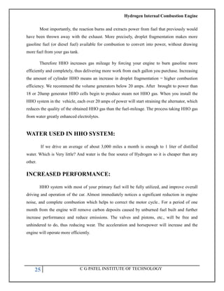 Hydrogen Internal Combustion Engine
25 C G PATEL INSTITUTE OF TECHNOLOGY
Most importantly, the reaction burns and extracts power from fuel that previously would
have been thrown away with the exhaust. More precisely, droplet fragmentation makes more
gasoline fuel (or diesel fuel) available for combustion to convert into power, without drawing
more fuel from your gas tank.
Therefore HHO increases gas mileage by forcing your engine to burn gasoline more
efficiently and completely, thus delivering more work from each gallon you purchase. Increasing
the amount of cylinder HHO means an increase in droplet fragmentation = higher combustion
efficiency. We recommend the volume generators below 20 amps. After brought to power than
18 or 20amp generator HHO cells begin to produce steam not HHO gas. When you install the
HHO system in the vehicle, each over 20 amps of power will start straining the alternator, which
reduces the quality of the obtained HHO gas than the fuel-mileage. The process taking HHO gas
from water greatly enhanced electrolytes.
WATER USED IN HHO SYSTEM:
If we drive an average of about 3,000 miles a month is enough to 1 liter of distilled
water. Which is Very little? And water is the free source of Hydrogen so it is cheaper than any
other.
INCREASED PERFORMANCE:
HHO system with most of your primary fuel will be fully utilized, and improve overall
driving and operation of the car. Almost immediately notices a significant reduction in engine
noise, and complete combustion which helps to correct the motor cycle.. For a period of one
month from the engine will remove carbon deposits caused by unburned fuel built and further
increase performance and reduce emissions. The valves and pistons, etc., will be free and
unhindered to do, thus reducing wear. The acceleration and horsepower will increase and the
engine will operate more efficiently.
 