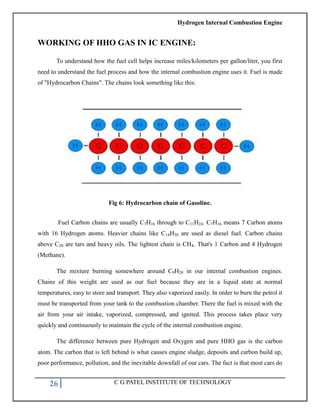 Hydrogen Internal Combustion Engine
26 C G PATEL INSTITUTE OF TECHNOLOGY
WORKING OF HHO GAS IN IC ENGINE:
To understand how the fuel cell helps increase miles/kilometers per gallon/liter, you first
need to understand the fuel process and how the internal combustion engine uses it. Fuel is made
of "Hydrocarbon Chains". The chains look something like this:
Fig 6: Hydrocarbon chain of Gasoline.
Fuel Carbon chains are usually C7H16 through to C11H24. C7H16 means 7 Carbon atoms
with 16 Hydrogen atoms. Heavier chains like C14H30 are used as diesel fuel. Carbon chains
above C20 are tars and heavy oils. The lightest chain is CH4. That's 1 Carbon and 4 Hydrogen
(Methane).
The mixture burning somewhere around C9H20 in our internal combustion engines.
Chains of this weight are used as our fuel because they are in a liquid state at normal
temperatures, easy to store and transport. They also vaporized easily. In order to burn the petrol it
must be transported from your tank to the combustion chamber. There the fuel is mixed with the
air from your air intake, vaporized, compressed, and ignited. This process takes place very
quickly and continuously to maintain the cycle of the internal combustion engine.
The difference between pure Hydrogen and Oxygen and pure HHO gas is the carbon
atom. The carbon that is left behind is what causes engine sludge, deposits and carbon build up,
poor performance, pollution, and the inevitable downfall of our cars. The fact is that most cars do
 