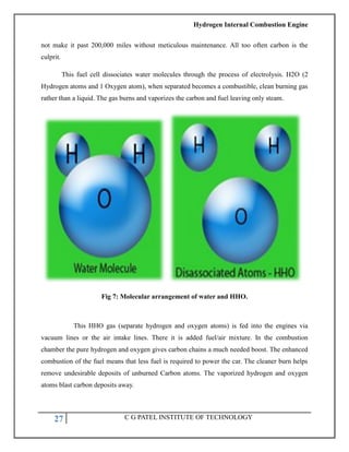 Hydrogen Internal Combustion Engine
27 C G PATEL INSTITUTE OF TECHNOLOGY
not make it past 200,000 miles without meticulous maintenance. All too often carbon is the
culprit.
This fuel cell dissociates water molecules through the process of electrolysis. H2O (2
Hydrogen atoms and 1 Oxygen atom), when separated becomes a combustible, clean burning gas
rather than a liquid. The gas burns and vaporizes the carbon and fuel leaving only steam.
Fig 7: Molecular arrangement of water and HHO.
This HHO gas (separate hydrogen and oxygen atoms) is fed into the engines via
vacuum lines or the air intake lines. There it is added fuel/air mixture. In the combustion
chamber the pure hydrogen and oxygen gives carbon chains a much needed boost. The enhanced
combustion of the fuel means that less fuel is required to power the car. The cleaner burn helps
remove undesirable deposits of unburned Carbon atoms. The vaporized hydrogen and oxygen
atoms blast carbon deposits away.
 